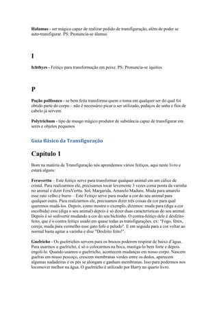 Halamus - ser mágico capaz de realizar pedido de transfiguração, além de poder se
auto-transfigurar. PS: Pronuncia-se álamus




I
Ichthyes - Feitiço para transformação em peixe. PS: Pronuncia-se íquities




P
Poção pollissuco - se bem feita transforma quem o toma em qualquer ser do qual foi
obtido parte do corpo – não é necessário picar o ser utilizado, pedaços de unha e fios de
cabelo já servem.

Polytrichum - tipo de musgo mágico produtor de substância capaz de transfigurar em
seres e objetos pequenos


Guia Básico da Transfiguração

Capítulo 1
Bom na matéria de Transfiguração nós aprendemos vários feitiços, aqui neste livro e
estará alguns:

Feraverttu – Este feitiço serve para transformar qualquer animal em um cálice de
cristal. Para realizarmos ele, precisamos tocar levemente 3 vezes coma ponta da varinha
no animal e dizer FeraVerttu. Sol, Margarida, Amarelo Maduro, Muda para amarelo
esse rato velho e burro – Este Feitiço serve para mudar a cor do seu animal para
qualquer outra. Para realizarmos ele, precisamos dizer três coisas da cor para qual
queremos mudá-los. Depois, como mostra o exemplo, dizemos: muda para (diga a cor
escolhida) esse (diga o seu animal) depois é só dizer duas características do seu animal.
Depois é só sedivertir mudando a cor do seu bichinho. O contra-feitiço dele é desfeito-
feito, que é o contra feitiço usado em quase todas as transfigurações. ex: "Fogo, fénix,
cereja, muda para vermelho esse gato fofo e peludo". E em seguida para a cor voltar ao
normal basta agitar a varinha e dise "Desfeito feito!".

Guelricho - Os guelrrichos servem para os bruxos poderem respirar de baixo d’água.
Para usarmos o guelricho, é só o colocarmos na boca, mastiga-lo bem forte e depois
engoli-lo. Quando usamos o guelrricho, acontecem mudanças em nosso corpo. Nascem
guelras em nosso pescoço, crescem membranas verdes entre os dedos, aparecem
algumas nadadeiras e os pés se alongam e ganham membranas. Isso para podermos nos
locomover melhor na água. O guelrricho é utilizado por Harry no quarto livro.
 