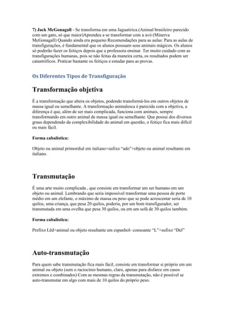 7) Jack McGonagall - Se transforma em uma Jaguatirica.(Animal brasileiro parecido
com um gato, só que maior)Aprendeu a se transformar com a avó (Minerva
McGonagall) Quando ainda era pequeno Recomendações para as aulas: Para as aulas de
transfigurações, é fundamental que os alunos possuam seus animais mágicos. Os alunos
só poderão fazer os feitiços depois que a professora ensinar. Ter muito cuidado com as
transfigurações humanas, pois se não feitas da maneira certa, os resultados podem ser
catastróficos. Praticar bastante os feitiços e estudar para as provas.


Os Diferentes Tipos de Transfiguração

Transformação objetiva
É a transformação que altera os objetos, podendo transformá-los em outros objetos de
massa igual ou semelhante. A transformação animalesca é parecida com a objetiva, a
diferença é que, além de ser mais complicada, funciona com animais, sempre
transformando em outro animal de massa igual ou semelhante. Que possui dos diversos
graus dependendo da complexibilidade do animal em questão, o feitiço fica mais difícil
ou mais fácil.

Forma cabalística:

Objeto ou animal primordial em italiano+sufixo “ado”+objeto ou animal resultante em
italiano.




Transmutação
É uma arte muito complicada , que consiste em transformar um ser humano em um
objeto ou animal. Lembrando que seria impossível transformar uma pessoa de porte
médio em um elefante, o máximo de massa ou peso que se pode acrescentar seria de 10
quilos, uma criança, que pesa 20 quilos, poderia, por um bom transfigurador, ser
transmutada em uma ovelha que pesa 30 quilos, ou em um sofá de 30 quilos também.

Forma cabalística:

Prefixo Lêd+animal ou objeto resultante em espanhol- consoante “L”+sufixo “Del”




Auto-transmutação
Para quem sabe transmutação fica mais fácil, consiste em transformar si próprio em um
animal ou objeto (sem o raciocínio humano, claro, apenas para disfarce em casos
extremos e combinados) Com as mesmas regras da transmutação, não é possível se
auto-transmutar em algo com mais de 10 quilos do próprio peso.
 