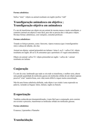 Forma cabalística:

Sufixo “mim” +objeto ou animal resultante em inglês+prefixo “ield”

Transfiguração animalesca em objetiva ;
Transfiguração objetiva em animalesca
É o ato de transformar um objeto em um animal de mesma massa e muito semelhante, o
contrário (animal em objeto) é mais fácil, pois não se precisa dar a vida para o objeto.
Há duas formas cabalísticas, com variações, consultar professor.

Formas cabalísticas:

Tirando os feitiços prontos, como: feraverto, vípera evanesca (que é transfiguratório
sim) e cabeça de tubarão, são elas:

Animal em objetos: animal primordial em italiano+ letras L ou S + sufixo Crê+ objeto
resultante em inglês. (R ou S, R consoantes que o permitem e S vogais antecedentes).

Objeto em animal: sufixo Vi+ objeto primordial em inglês + sufixo da + animal
resultante em italiano




Conjuração
É a arte de criar, lembrando que nada se cria tudo se transforma, o melhor seria, alterar
uma grande quantidade de moléculas gasosa em moléculas sólidas de um objeto (apenas
possível “criar” matéria bruta, sem vida) muito difícil e requer muita concentração.

Não há uma forma cabalística definida, cada objeto à ser criado é uma expressão ou
palavra, variando as línguas: latim, italiano, inglês ou francês.




Evaporização
Também conhecida por desmaterialização, é mais fácil que a conjuração, pois consiste
em reverter o processo, transformar as moléculas sólidas em moléculas gasosas.

Forma cabalística:

Evanesco, Liperamba e Flamarbo




Translucidação
 