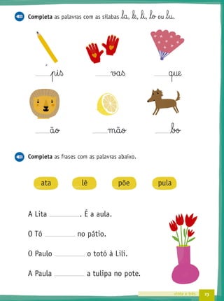 23vinte e três
Completa as palavras com as sílabas l§a, le, l§i, l§o ou l§u.
p§i§ß va§ß q§ue
ã§o m§ã§o bo
Completa as frases com as palavras abaixo.
ata lê põe pula
A Lita . É a aula.
O Tó no pátio.
O Paulo o totó à Lili.
A Paula a tulipa no pote.
´
 