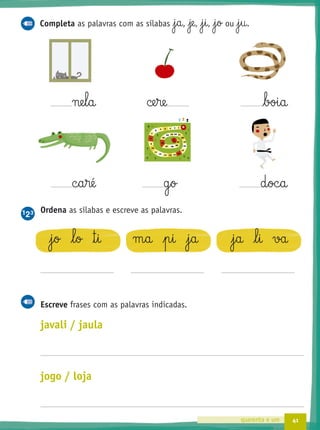 41quarenta e um
c§a§ré g§o d§oc§a
Ordena as sílabas e escreve as palavras.
j§o l§o ™§i m§a p§i j§a j§a l§i va
Escreve frases com as palavras indicadas.
javali / jaula
jogo / loja
Completa as palavras com as sílabas j§a, je, j§i, j§o ou j§u.
ne§l§a ce§re boi§a
 