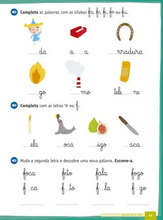 43quarenta e três
Completa as palavras com as sílabas fa, ƒæ, fi, fo ou fu.
d§a a a ®§r§a§d§u§r§a
g§o m§o ™e§le ne
Completa com as letras v ou f.
@e§la oc§a i§g§o a§c§a
Muda a segunda letra e descobre uma nova palavra. Escreve-a.
foc§a ƒæ§t§o fa§l§a fog§o
f c§a ƒ ™§o f l§a f g§o
 