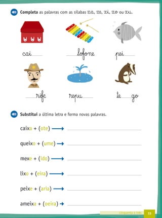 53cinquenta e três
Completa as palavras com as sílabas x§a, xe, x§i, x§o ou x§u.
c§a§i l§ofone pe§i
®§iƒæ ®e§p§u ™e g§o
Substitui a última letra e forma novas palavras.
caixa + (ote)
queixo + (ume)
mexe + (ido)
lixo + (eira)
peixe + (aria)
ameixa + (oeira)
, , , ou
 