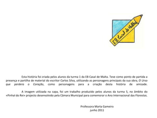 Esta história foi criada pelos alunos da turma 1 da EB Casal de Malta. Teve como ponto de partida a presença e partilha de material do escritor Carlos Silva, utilizando as personagens principais da sua obra, O Urso que perdera o Coração , como personagens para a criação desta história de amizade. A imagem utilizada na capa, foi um trabalho produzido pelos alunos da turma 5, no âmbito do «Pinhal do Rei» projecto desenvolvido pela Câmara Municipal para comemorar o Ano Internacional das Florestas. Professora Marta Gameiro junho 2011