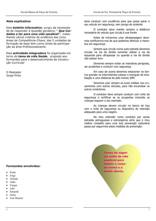 Escola Básica de Paços de Ferreira          Escola do Est. Prisional de Paços de Ferreira


Nota explicativa:                                 deve conduzir com prudência para que possa parar o
                                                  seu veículo em segurança, sem perigo de acidente
Este boletim informativo, surgiu da necessida-
                                                         O condutor deve manter sempre a distância
de de responder à Questão geradora, “ Que Cui-
                                                  necessária do veículo que circula à sua frente
dados a ter para uma vida saudável”, traba-
lhando vários critérios de evidência das cinco           Antes de iniciarmos uma ultrapassagem deve-
áreas de Competência-Chave, das 5 unidades de     mos certificarmo-nos de que podemos efectuar a mano-
formação de base bem como ainda da participa-     bra em segurança.
ção da área Profissionalizante.
                                                           Sempre que circule numa auto-estrada devemos
Esta actividade integradora foi organizada em     circular na via da direita somente utilizar a via da
torno do tema de vida Saúde, proposto aos         esquerda para ultrapassar ou quando a via da direita
formandos para o desenvolvimento da Constru-      não estiver livre
ção Curricular                                            Devemos sempre evitar as manobras perigosas,
                                                  ser prudentes e conduzir com segurança

O Mediador                                                 Em caso de avaria devemos estacionar na ber-
Jorge Pinto                                       ma acender os intermitentes colocar o triangulo de sina-
                                                  lização a uma distancia de pelo menos 30M.
                                                          Devemos usar sempre as luzes médias nos cru-
                                                  zamentos com outros veículos, para não encandear os
                                                  outros condutores.
                                                          O condutor deve sempre conduzir com cinto de
                                                  segurança e certificar se os ocupantes incluindo as
                                                  crianças seguem o seu exemplo.
                                                         As crianças devem circular no banco de traz
                                                  com o cinto de segurança ou dispositivo de retenção
                                                  adequado para uma viagem.
                                                          No meu entender como condutor por varias
                                                  estradas portuguesas e estrangeiras acho que o meu
                                                  melhor conselho para uma boa prevenção rodoviária
                                                  passa por seguirmos estas medidas de prevenção.




                                                                  Temos de seguir
                                                                  um estilo de vida
                                                                  saudável para
                                                                  manter o corpo
Formandos envolvidos:
                                                                  em forma e a
   Paulo                                                         mente aberta.
   Jorge
   Arlindo
   Adão
   Vargas
   João
   Eduardo
   Jaime
   José Manuel



2                                                                                                        7
 