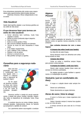 Escola Básica de Paços de Ferreira                    Escola do Est. Prisional de Paços de Ferreira


Erros alimentares prescientes são muitas vezes respon-
sáveis pelos aparecimentos determinadas doenças.           Higiene
       Vitaminas minerais e fibras indispensáveis á nos-
sa saúde.                                                  Pessoal
                                                                   1-Tornar
                                                           banho      para
Vida Saudável                                              manter a pele
                                                           limpa está inti-
Saúde ideal significa adaptar a sua herança genética ao    mamente asso-
seu estilo de vida actual.                                 ciada ao concei-
                                                           to de saúde: a
O que devemos fazer para termos um                         pele é um casa-
estilo de vida saudável:                                   co      semi-
                                                           impermeável de
     Comer alimentos bem nutritivos, muita fruta
                                                           alta tecnologia,
      vegetais e cereais.
                                                           5 camadas e
     Manter-se activo praticando algum desporto.
                                                           quase 2 metros quadrados de tamanho. É a principal
     Parar de fumar.
                                                           barreira contra os agentes nocivos presentes no meio
     Evitar as carnes gordas e fritos.
                                                           ambiente.
     Não consumir bebidas alcoólicas em demasia.
     Termos as horas de sono necessárias à nossa                 Que cuidados devemos ter com a nossa
      idade.                                               higiene:
     Ir ao médico regularmente.
                                                                  A Limpeza das mãos (wash your hands):
     Usar o diálogo e não a violência.
     Moderar o uso do açúcar                                     As mãos têm de estar limpas.
     Diminuir o consumo do sal.                                   Nunca devemos mexer em alimentos sem antes
     Não partilhar seringas ou agulhas.                   termos lavado as mãos.
                                                                  Limpeza das Unhas:
                                                                   Cortar as unhas e mantê-las sempre limpas
Conselhos para a segurança rodo-                           para prevenir certas doenças.
viária                                                            A Limpeza do Cabelo ( comb your hair):

       Para uma boa                                              Devem estar sempre lavados (duas vezes por
prevenção rodoviária                                       semana no mínimo) e penteados.
é fundamental uma                                                 Os cabelos grandes e sujos facilitam o apareci-
boa ligação entre o                                        mento e a multiplicação de piolhos.
homem e a máquina
para a segurança de
qualquer viagem.
                                                           Vestuário ( put on comfortable clo-
                                                           thes):
        Se for possí-
vel devemos escolher                                              A roupa e o calçado devem estar sempre lim-
as horas com menos                                         pos.
intensidade de tráfego
                                                                  Devem ser confortáveis.
e ter em conta as
condições    climatéri-                                           Mudar diariamente as roupas interiores.
cas.
         Devemos verificar o estado do veiculo especial-   Horas de sono ( time to sleep):
mente o estado dos pneus, travões, direcção, suspen-
                                                                  O sono é a forma que o nosso organismo tem
são, todos os dispositivos de sinalização, luzes, limpa
                                                           de descansar.
vidros, etc.
                                                                    Deitar e levantar sempre à mesma hora ajudam
        O condutor deve ter em conta a fadiga, doença,     a criar um ritmo de sono.
refeições pesadas, medicamentos, álcool, ou factores
que prejudicam a aptidão de conduzir.                             O tempo normal de sono varia de 6 e 8 horas
                                                           nos adultos.
        Se o pavimento estiver escorregadio o condutor

6                                                                                                                 3
 