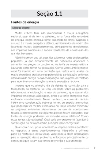U1 - Energia elétrica e o desenvolvimento social 9
Seção 1.1
Fontes de energia
Muitas críticas têm sido direcionadas à matriz energética
nacional, que ainda tem o petróleo, uma fonte não renovável
de energia, como principal fonte explorada no Brasil. Quando o
assunto é a matriz energética elétrica, as hidrelétricas também têm
levantado muitos questionamentos, principalmente direcionados
aos impactos ambientais e sociais resultantes da construção das
grandes barragens.
Não é incomum que tais questões caiam nas rodas de discussões
populares, já que frequentemente os noticiários anunciam o
aumento nos preços da gasolina ou na tarifa de energia elétrica,
causando certo fervor na população. Como vimos anteriormente,
você foi inserido em uma comissão que realiza uma análise da
matriz energética brasileira e do potencial da participação de fontes
alternativas de energia na sua composição. Isso irá gerar um relatório
para incentivar uma alteração na matriz energética nacional.
Imagine que no primeiro dia de debate da comissão para a
formulação do relatório, foi feito um alerta sobre os problemas
relacionados à exploração e uso do petróleo, que apesar dos
impactos ambientais associados, ainda é a fonte energética mais
explorada mundialmente. Nesse contexto, a comissão decidiu
inserir uma consideração sobre as fontes de energia alternativas
que poderiam ser melhor exploradas no Brasil, visando minimizar
os prejuízos ambientais decorrentes do uso de combustíveis
fósseis. A esse respeito, os seguintes pontos foram discutidos: que
fontes de energia poderiam ser incluídas nesse relatório? Como
essas fontes são utilizadas? Qual seria um argumento favorável à
substituição do petróleo como principal fonte energética?
Qual seria o seu posicionamento a respeito dessas questões?
As respostas a esses questionamentos integrarão a primeira
parte do relatório e, nesta seção, você poderá obter informações
para a resolução desse problema, enfocando principalmente os
conteúdos que tratam das fontes de energia e sua utilização.
Diálogo aberto
 