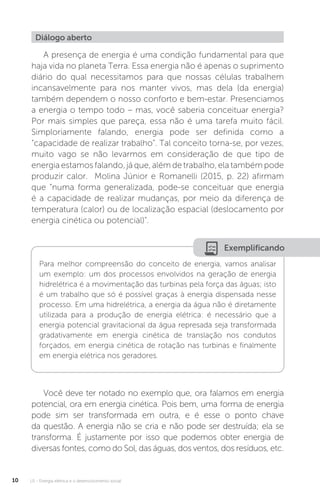 U1 - Energia elétrica e o desenvolvimento social10
A presença de energia é uma condição fundamental para que
haja vida no planeta Terra. Essa energia não é apenas o suprimento
diário do qual necessitamos para que nossas células trabalhem
incansavelmente para nos manter vivos, mas dela (da energia)
também dependem o nosso conforto e bem-estar. Presenciamos
a energia o tempo todo – mas, você saberia conceituar energia?
Por mais simples que pareça, essa não é uma tarefa muito fácil.
Simploriamente falando, energia pode ser definida como a
“capacidade de realizar trabalho”. Tal conceito torna-se, por vezes,
muito vago se não levarmos em consideração de que tipo de
energia estamos falando, já que, além de trabalho, ela também pode
produzir calor. Molina Júnior e Romanelli (2015, p. 22) afirmam
que “numa forma generalizada, pode-se conceituar que energia
é a capacidade de realizar mudanças, por meio da diferença de
temperatura (calor) ou de localização espacial (deslocamento por
energia cinética ou potencial)”.
Você deve ter notado no exemplo que, ora falamos em energia
potencial, ora em energia cinética. Pois bem, uma forma de energia
pode sim ser transformada em outra, e é esse o ponto chave
da questão. A energia não se cria e não pode ser destruída; ela se
transforma. É justamente por isso que podemos obter energia de
diversas fontes, como do Sol, das águas, dos ventos, dos resíduos, etc.
Diálogo aberto
Exemplificando
Para melhor compreensão do conceito de energia, vamos analisar
um exemplo: um dos processos envolvidos na geração de energia
hidrelétrica é a movimentação das turbinas pela força das águas; isto
é um trabalho que só é possível graças à energia dispensada nesse
processo. Em uma hidrelétrica, a energia da água não é diretamente
utilizada para a produção de energia elétrica: é necessário que a
energia potencial gravitacional da água represada seja transformada
gradativamente em energia cinética de translação nos condutos
forçados, em energia cinética de rotação nas turbinas e finalmente
em energia elétrica nos geradores.
 