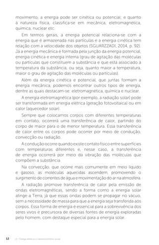 U1 - Energia elétrica e o desenvolvimento social12
movimento, a energia pode ser cinética ou potencial; e quanto
à natureza física, classifica-se em mecânica, eletromagnética,
química, nuclear etc.
Em termos gerais, a energia potencial relaciona-se com a
energia que é armazenada nas partículas e a energia cinética tem
relação com a velocidade dos objetos (SGUARZZADI, 2014, p. 92).
Já a energia mecânica é formada pela junção da energia potencial,
energia cinética e energia interna (grau de agitação das moléculas
ou partículas que constituem a substância e que está associado à
temperatura da substância, ou seja, quanto maior a temperatura,
maior o grau de agitação das moléculas ou partículas).
Além da energia cinética e potencial, que juntas formam a
energia mecânica, podemos encontrar outros tipos de energia,
dentre as quais destacam-se: eletromagnética, química e nuclear.
A energia eletromagnética (por exemplo, a radiação solar) pode
ser transformada em energia elétrica (geração fotovoltaica) ou em
calor (aquecedor solar).
Sempre que colocamos corpos com diferentes temperaturas
em contato, ocorrerá uma transferência de calor, partindo do
corpo de maior para o de menor temperatura. Essa transferência
de calor entre os corpos pode ocorrer por meio de condução,
convecção ou radiação.
Aconduçãoocorrequandoexistecontatofísicoentresuperfícies
com temperaturas diferentes e, nesse caso, a transferência
de energia ocorrerá por meio da vibração das moléculas que
compõem a substância.
Na convecção, que ocorre mais comumente em meio líquido
e gasoso, as moléculas aquecidas ascendem, promovendo o
surgimento de correntes de água e movimentação do ar na atmosfera.
A radiação promove transferência de calor pela emissão de
ondas eletromagnéticas, sendo a forma como a energia solar
atinge a Terra, já que essas ondas podem se propagar no vácuo,
sem a necessidade de massa para que a energia seja transferida aos
corpos. Essa forma de energia é essencial para a sobrevivência dos
seres vivos e precursora de diversas fontes de energia exploradas
pelo homem, com destaque especial para a energia solar.
 