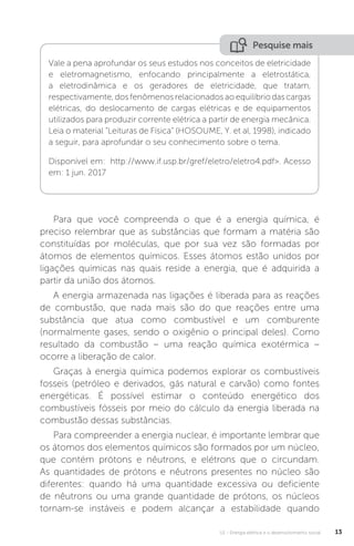 U1 - Energia elétrica e o desenvolvimento social 13
Para que você compreenda o que é a energia química, é
preciso relembrar que as substâncias que formam a matéria são
constituídas por moléculas, que por sua vez são formadas por
átomos de elementos químicos. Esses átomos estão unidos por
ligações químicas nas quais reside a energia, que é adquirida a
partir da união dos átomos.
A energia armazenada nas ligações é liberada para as reações
de combustão, que nada mais são do que reações entre uma
substância que atua como combustível e um comburente
(normalmente gases, sendo o oxigênio o principal deles). Como
resultado da combustão – uma reação química exotérmica –
ocorre a liberação de calor.
Graças à energia química podemos explorar os combustíveis
fosseis (petróleo e derivados, gás natural e carvão) como fontes
energéticas. É possível estimar o conteúdo energético dos
combustíveis fósseis por meio do cálculo da energia liberada na
combustão dessas substâncias.
Para compreender a energia nuclear, é importante lembrar que
os átomos dos elementos químicos são formados por um núcleo,
que contém prótons e nêutrons, e elétrons que o circundam.
As quantidades de prótons e nêutrons presentes no núcleo são
diferentes: quando há uma quantidade excessiva ou deficiente
de nêutrons ou uma grande quantidade de prótons, os núcleos
tornam-se instáveis e podem alcançar a estabilidade quando
Vale a pena aprofundar os seus estudos nos conceitos de eletricidade
e eletromagnetismo, enfocando principalmente a eletrostática,
a eletrodinâmica e os geradores de eletricidade, que tratam,
respectivamente,dosfenômenosrelacionadosaoequilíbriodascargas
elétricas, do deslocamento de cargas elétricas e de equipamentos
utilizados para produzir corrente elétrica a partir de energia mecânica.
Leia o material “Leituras de Física” (HOSOUME, Y. et al, 1998), indicado
a seguir, para aprofundar o seu conhecimento sobre o tema.
Disponível em: http://www.if.usp.br/gref/eletro/eletro4.pdf>. Acesso
em: 1 jun. 2017
Pesquise mais
 