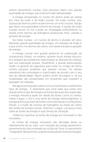 U1 - Energia elétrica e o desenvolvimento social14
sofrem decaimento nuclear. Esse processo libera uma grande
quantidade de energia, que é denominada radioatividade.
A energia armazenada no núcleo do átomo pode ser obtida
por meio da fusão e da fissão nuclear. Na fusão nuclear, dois
núcleos de átomos unem-se para formar um único núcleo, reação
que libera uma quantidade enorme de energia. A reação de fusão
nuclear ocorre no Sol e pode ser empregada artificialmente na
reação entre átomos de hidrogênio produzindo hélio, visando a
geração de energia.
Na fissão nuclear, um núcleo de átomo é dividido em dois,
liberando grande quantidade de energia. Um exemplo de fissão é
a que ocorre nos átomos de urânio, com potencial para a geração
de energia.
A energia nuclear tem grande potencial na substituição de
combustíveis fósseis, no entanto, durante muito tempo discutiu-
se a respeito dos problemas relacionados ao descarte de resíduos
que sua exploração produz. Atualmente, a grande preocupação
reside na garantia da segurança para evitar ou mitigar da forma
correta possíveis acidentes que possam ocorrer. Os rejeitos
radioativos são controlados e classificados de acordo com o seu
teor de radioatividade. Alguns podem sofrer reciclagem e, na sua
inviabilidade, são armazenados em recipientes que impedem a
passagem de radiação.
Até agora você estudou sobre como se manifestam os diferentes
tipos de energia. É importante que você saiba que existe uma
relação entre o tipo de energia e as fontes das quais ela é explorada:
a energia mecânica pode ser obtida de fontes como os ventos,
marés e água; o Sol é uma fonte de energia eletromagnética; a
energia química provém de fontes como biomassas e combustíveis
fósseis; e a fusão de núcleos de hidrogênio ou fissão de urânio
são fontes de energia nuclear. Veremos, a seguir, um pouco mais
sobre as fontes de energia e suas formas de utilização.
Podemos classificar as fontes de energia em renováveis e não
renováveis.
As fontes de energia renováveis são derivadas direta ou
indiretamente da luz solar, com exceção da energia geotérmica,
proveniente do calor emanado do núcleo da Terra. A característica
“inesgotável”dessasfontes,aliadaàintroduçãodenovastecnologias,
 