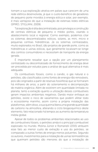 U1 - Energia elétrica e o desenvolvimento social 15
tornam a sua exploração atrativa em países que carecem de uma
rede elétrica desenvolvida, já que o custo-benefício de geradores
de pequeno porte movidos à energia eólica e solar, por exemplo,
é mais vantajoso do que a instalação de extensas redes elétricas
(SPIRO; STIGLIANI, 2009).
Tal exploração é dita descentralizada, pois privilegia a construção
de centrais elétricas de pequeno e médio portes, visando o
abastecimento local e regional. Como exemplo, podemos citar
os sistemas descentralizados eólicos, solares, as mini, micro e
pequenas centrais hidrelétricas. Já os sistemas centralizados,
muito explorados no Brasil, são projetos de grande porte, como as
hidrelétricas e usinas eólicas, que geralmente localizam-se longe
dos centros consumidores e necessitam de transporte da energia
gerada.
É importante ressaltar que a opção por um planejamento
centralizado ou descentralizado de fornecimento de energia deve
ser precedida por estudos para a análise de qual alternativa é mais
adequada.
Os combustíveis fósseis, como o carvão, o gás natural e o
petróleo, são classificados como fontes de energia não renováveis,
pois são originados a partir de reservas fossilíferas que se formaram
há milhares de anos, a partir do soterramento e decomposição
de matéria orgânica. Além de existirem em quantidade limitada no
planeta, tanto a extração quanto a utilização desses combustíveis
geram impactos ambientais negativos. Dando maior enfoque ao
petróleo, existe o risco de vazamentos que podem afetar todo
o ecossistema marinho, assim como a própria instalação das
plataformas; além disso, a sua queima libera uma grande quantidade
de carbono na atmosfera, alterando o ciclo biogeoquímico deste
elemento, fato relacionado há tempos ao aumento da temperatura
média global.
Apesar de todos os problemas ambientais relacionados ao uso
de combustíveis fósseis, o petróleo ainda é o principal combustível
explorado no mundo. Molina Júnior e Romanelli (2015) atribuem
esse fato ao menor custo de extração e uso do petróleo, se
comparado a outras fontes de energia menos poluentes. Segundo
os autores, investimentos para a instalação de usinas termoelétricas
que queimam petróleo são menores do que a instalação de
 