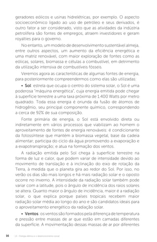 U1 - Energia elétrica e o desenvolvimento social16
geradores eólicos e usinas hidrelétricas, por exemplo. O aspecto
socioeconômico ligado ao uso de petróleo e seus derivados, é
outro fator a ser considerado, visto que as atividades da indústria
petrolífera são fontes de empregos, atraem investidores e geram
royalties para o governo.
No entanto, um modelo de desenvolvimento sustentável almeja,
entre outros aspectos, um aumento da eficiência energética e
uma matriz renovável, com maior exploração de fontes como as
eólicas, solares, biomassa e células a combustível, em detrimento
da utilização intensiva de combustíveis fósseis.
Veremos agora as características de algumas fontes de energia,
para posteriormente compreendermos como elas são utilizadas:
• Sol: estrela que ocupa o centro do sistema solar, o Sol é uma
poderosa “máquina energética”, cuja energia emitida pode chegar
à superfície terrestre a uma taxa próxima de 1.400 Watts por metro
quadrado. Toda essa energia é oriunda da fusão de átomos de
hidrogênio, seu principal componente químico, correspondendo
a cerca de 92% de sua composição.
Fonte primária de energia, o Sol está envolvido direta ou
indiretamente em vários processos que viabilizam ao homem o
aproveitamento de fontes de energia renováveis: é condicionante
da fotossíntese que mantém a biomassa vegetal, base da cadeia
alimentar; participa do ciclo da água promovendo a evaporação e
a evapotranspiração; e atua na formação dos ventos.
A radiação emitida pelo Sol chega à superfície terrestre na
forma de luz e calor, que podem variar de intensidade devido ao
movimento de translação e à inclinação do eixo de rotação da
Terra, à medida que o planeta gira ao redor do Sol. Por isso, no
verão os dias são mais longos e há mais radiação solar e o oposto
ocorre no inverno. A intensidade da radiação solar também pode
variar com a latitude, pois o ângulo de incidência dos raios solares
se altera. Quanto maior o ângulo de incidência, maior é a radiação
solar, o que explica porque países tropicais recebem maior
radiação solar média ao longo do ano e são candidatos ideais para
o aproveitamento energético da radiação solar.
• Ventos: os ventos são formados pela diferença de temperatura
e pressão entre massas de ar que estão em camadas diferentes
da superfície. A movimentação dessas massas de ar por diferentes
 