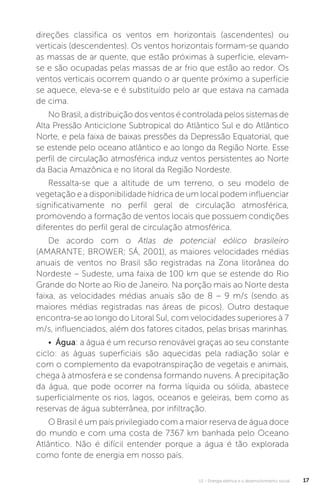 U1 - Energia elétrica e o desenvolvimento social 17
direções classifica os ventos em horizontais (ascendentes) ou
verticais (descendentes). Os ventos horizontais formam-se quando
as massas de ar quente, que estão próximas à superfície, elevam-
se e são ocupadas pelas massas de ar frio que estão ao redor. Os
ventos verticais ocorrem quando o ar quente próximo a superfície
se aquece, eleva-se e é substituído pelo ar que estava na camada
de cima.
No Brasil, a distribuição dos ventos é controlada pelos sistemas de
Alta Pressão Anticiclone Subtropical do Atlântico Sul e do Atlântico
Norte, e pela faixa de baixas pressões da Depressão Equatorial, que
se estende pelo oceano atlântico e ao longo da Região Norte. Esse
perfil de circulação atmosférica induz ventos persistentes ao Norte
da Bacia Amazônica e no litoral da Região Nordeste.
Ressalta-se que a altitude de um terreno, o seu modelo de
vegetação e a disponibilidade hídrica de um local podem influenciar
significativamente no perfil geral de circulação atmosférica,
promovendo a formação de ventos locais que possuem condições
diferentes do perfil geral de circulação atmosférica.
De acordo com o Atlas de potencial eólico brasileiro
(AMARANTE; BROWER; SÁ, 2001), as maiores velocidades médias
anuais de ventos no Brasil são registradas na Zona litorânea do
Nordeste – Sudeste, uma faixa de 100 km que se estende do Rio
Grande do Norte ao Rio de Janeiro. Na porção mais ao Norte desta
faixa, as velocidades médias anuais são de 8 – 9 m/s (sendo as
maiores médias registradas nas áreas de picos). Outro destaque
encontra-se ao longo do Litoral Sul, com velocidades superiores à 7
m/s, influenciados, além dos fatores citados, pelas brisas marinhas.
• Água: a água é um recurso renovável graças ao seu constante
ciclo: as águas superficiais são aquecidas pela radiação solar e
com o complemento da evapotranspiração de vegetais e animais,
chega à atmosfera e se condensa formando nuvens. A precipitação
da água, que pode ocorrer na forma líquida ou sólida, abastece
superficialmente os rios, lagos, oceanos e geleiras, bem como as
reservas de água subterrânea, por infiltração.
O Brasil é um país privilegiado com a maior reserva de água doce
do mundo e com uma costa de 7367 km banhada pelo Oceano
Atlântico. Não é difícil entender porque a água é tão explorada
como fonte de energia em nosso país.
 