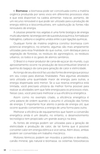 U1 - Energia elétrica e o desenvolvimento social18
• Biomassa: a biomassa pode ser conceituada como a matéria
orgânica produzida por seres vivos em diferentes processos vitais
e que está disponível na cadeia alimentar; trata-se, portanto, de
um recurso renovável e que pode ser utilizado para a produção de
energia elétrica e biocombustíveis, em substituição às fontes não
renováveis de energia.
A celulose presente nos vegetais é uma fonte biológica de energia
muitoabundante;talenergiavemdesuaestruturaquímica,formadapor
hidrogênio, carbono e oxigênio unidos entre si por ligações químicas.
Qualquer fonte de matéria orgânica constitui biomassa com
potencial energético, no entanto, algumas são mais amplamente
utilizadas para essa finalidade do que outras, com destaque para a
vegetação de florestas, os resíduos do agronegócio, os resíduos
urbanos, os lodos e os gases de aterros sanitários.
O Brasil é o maior produtor de cana-de-açúcar do mundo, cujo
aproveitamento ocorre na produção de biocombustível (etanol) e
queima do bagaço da cana para geração de calor e eletricidade.
Aolongodeseudiavocêfazusodasfontesdeenergiaquepossui
em seu corpo para diversas finalidades. Para algumas atividades
será utilizada uma quantidade maior de energia, para outras, a
energia dispensada será menor. Se a sua reserva energética está
limitada, você precisará utilizá-la da melhor forma possível para
realizar as atividades sem que falte energia para os processos vitais.
Nesse caso, você precisará melhorar a sua eficiência energética.
Assim como no exemplo citado, a eficiência energética é
uma palavra de ordem quando o assunto é utilização das fontes
de energia. É importante ficar atento à perda de energia útil, que
ocorre quando convertemos a energia de uma forma para outra.
Melhorar a eficiência de equipamentos que fazem a conversão
energética ainda é um desafio, no entanto, o desenvolvimento
tecnológico tem propiciado um grande avanço na área.
As fontes de energia podem ser utilizadas para a geração de
eletricidade e produção de calor, de tal forma que é possível
converter calor em energia elétrica e vice-versa. Além disso, ambas
podem ser convertidas em trabalho mecânico.
Motores térmicos podem ser movidos a petróleo e derivados,
carvão mineral, gás natural e biomassa; os sistemas fotovoltaicos
 