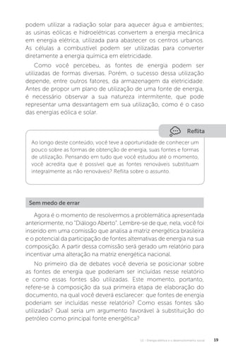 U1 - Energia elétrica e o desenvolvimento social 19
podem utilizar a radiação solar para aquecer água e ambientes;
as usinas eólicas e hidroelétricas convertem a energia mecânica
em energia elétrica, utilizada para abastecer os centros urbanos.
As células a combustível podem ser utilizadas para converter
diretamente a energia química em eletricidade.
Como você percebeu, as fontes de energia podem ser
utilizadas de formas diversas. Porém, o sucesso dessa utilização
depende, entre outros fatores, da armazenagem da eletricidade.
Antes de propor um plano de utilização de uma fonte de energia,
é necessário observar a sua natureza intermitente, que pode
representar uma desvantagem em sua utilização, como é o caso
das energias eólica e solar.
Agora é o momento de resolvermos a problemática apresentada
anteriormente, no “Diálogo Aberto”. Lembre-se de que, nela, você foi
inserido em uma comissão que analisa a matriz energética brasileira
e o potencial da participação de fontes alternativas de energia na sua
composição. A partir dessa comissão será gerado um relatório para
incentivar uma alteração na matriz energética nacional.
No primeiro dia de debates você deveria se posicionar sobre
as fontes de energia que poderiam ser incluídas nesse relatório
e como essas fontes são utilizadas. Este momento, portanto,
refere-se à composição da sua primeira etapa de elaboração do
documento, na qual você deverá esclarecer: que fontes de energia
poderiam ser incluídas nesse relatório? Como essas fontes são
utilizadas? Qual seria um argumento favorável à substituição do
petróleo como principal fonte energética?
Reflita
Ao longo deste conteúdo, você teve a oportunidade de conhecer um
pouco sobre as formas de obtenção de energia, suas fontes e formas
de utilização. Pensando em tudo que você estudou até o momento,
você acredita que é possível que as fontes renováveis substituam
integralmente as não renováveis? Reflita sobre o assunto.
Sem medo de errar
 
