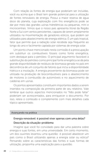 U1 - Energia elétrica e o desenvolvimento social20
Com relação às fontes de energia que poderiam ser incluídas,
você viu acima que o Brasil tem grande potencial para a utilização
de fontes renováveis de energia. Possui a maior reserva de água
doce do planeta, cuja exploração com fins energéticos pode se
dar por meio das grandes usinas hidrelétricas ou pequenas, mini e
microcentrais. Vimos que o nosso país apresenta litoral da Região
Norte a Sul com ventos persistentes, capazes de serem amplamente
utilizados na movimentação de geradores eólicos, que podem ser
utilizados para abastecimento de energia elétrica. É um país tropical,
fator que permite que a radiação solar recebida seja frequente ao
longo do ano e facilmente captada por sistemas de energia solar.
Um ponto chave mencionado nesta comissão é a preocupação
em substituir os combustíveis fósseis como fonte energética,
com destaque para o petróleo. O principal argumento favorável à
substituição do petróleo como principal fonte energética se dá pela
grande disponibilidade de resíduos de biomassa gerada no país em
decorrência de um conjunto de fatores que inclui a disponibilidade
hídrica e a insolação. A energia proveniente da biomassa pode ser
utilizada na produção de biocombustíveis para o abastecimento
de motores à combustão de automóveis e no aquecimento de
caldeiras em usinas.
Os pontos apresentados constituem importantes dados a serem
inseridos na composição da primeira parte de seu relatório. Vale
lembrar que outros aspectos mencionados no “Não pode faltar”
poderiam ser acrescentados, para enriquecer o documento. Por
isso, releia o conteúdo e complemente com mais detalhes cada
tópico apresentado.
Energia renovável: é possível viver apenas com uma delas?
Descrição da situação-problema
Imagine que você foi convidado para dar uma palestra sobre
energia e suas fontes, em uma universidade. Em certo momento,
um dos ouvintes levantou uma questão: é possível abastecer um
país como o Brasil utilizando apenas a energia solar ou eólica?
Pensando sobre as características das fontes e suas formas de
utilização, proponha uma explicação para a questão.
Avançando na prática
 