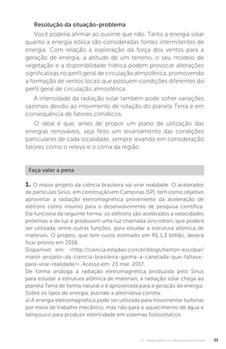 U1 - Energia elétrica e o desenvolvimento social 21
Resolução da situação-problema
Você poderia afirmar ao ouvinte que não. Tanto a energia solar
quanto a energia eólica são consideradas fontes intermitentes de
energia. Com relação à exploração da força dos ventos para a
geração de energia, a altitude de um terreno, o seu modelo de
vegetação e a disponibilidade hídrica podem provocar alterações
significativas no perfil geral de circulação atmosférica, promovendo
a formação de ventos locais que possuem condições diferentes do
perfil geral de circulação atmosférica.
A intensidade da radiação solar também pode sofrer variações
sazonais devido ao movimento de rotação do planeta Terra e em
consequência de fatores climáticos.
O ideal é que, antes de propor um plano de utilização das
energias renováveis, seja feito um levantamento das condições
particulares de cada localidade, sempre levando em consideração
fatores como o relevo e o clima da região.
Faça valer a pena
1. O maior projeto da ciência brasileira vai virar realidade. O acelerador
de partículas Sirius, em construção em Campinas [SP], tem como objetivo
aproveitar a radiação eletromagnética proveniente da aceleração de
elétrons como insumo para o desenvolvimento de pesquisa científica.
Ele funciona da seguinte forma: os elétrons são acelerados a velocidades
próximas a da luz e produzem uma luz chamada sincrotron, que poderá
ser utilizada, entre outras funções, para estudar a estrutura atômica de
materiais. O projeto, que tem custo estimado em R$ 1,3 bilhão, deverá
ficar pronto em 2018.
Disponível em: <http://ciencia.estadao.com.br/blogs/herton-escobar/
maior-projeto-da-ciencia-brasileira-ganha-a-canetada-que-faltava-
para-virar-realidade/>. Acesso em: 23 mar. 2017.
De forma análoga à radiação eletromagnética produzida pelo Sirius
para estudar a estrutura atômica de materiais, a radiação solar chega ao
planeta Terra de forma natural e é aproveitada para a geração de energia.
Sobre os tipos de energia, assinale a alternativa correta:
a) A energia eletromagnética pode ser utilizada para movimentar turbinas
por meio de trabalho mecânico, mas não para o aquecimento de água e
tampouco para produzir eletricidade em sistemas fotovoltaicos.
 