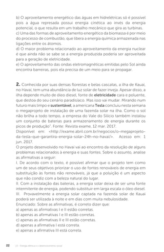 U1 - Energia elétrica e o desenvolvimento social22
b) O aproveitamento energético das águas em hidrelétricas só é possível
pois a água represada possui energia cinética ao invés da energia
potencial, o que resulta em um trabalho mecânico que gira as turbinas.
c) Uma das formas de aproveitamento energético da biomassa é por meio
do processo de combustão, que libera a energia química armazenada nas
ligações entre os átomos.
d) O maior problema relacionado ao aproveitamento da energia nuclear
é que ainda não se sabe se a energia produzida poderia ser aproveitada
para a geração de eletricidade.
e) O aproveitamento das ondas eletromagnéticas emitidas pelo Sol ainda
encontra barreiras, pois ela precisa de um meio para se propagar.
2. Conhecida por suas densas florestas e belas cascatas, a ilha de Kauai,
no Havaí, tem uma abundância de luz solar de fazer inveja. Apesar disso, a
ilha depende muito de óleo diesel, fonte de eletricidade cara e poluente,
que destoa do seu cenário paradisíaco. Mas isso vai mudar. Mirando num
futuro mais limpo e sustentável, a americana Tesla concluiu nesta semana
o megaprojeto de instalação de uma fazenda solar na ilha. Como o sol
não brilha a todo tempo, a empresa do Vale do Silício também instalou
um conjunto de baterias para armazenamento de energia durante os
picos de produção”. Fonte: Revista exame, 12 mar. 2017.
Disponível em: <http://exame.abril.com.br/negocios/o-megaprojeto-
da-tesla-que-garantira-energia-solar-24h-no-havai/>. Acesso em: 1
jun. 2017.
O projeto desenvolvido no Havaí vai ao encontro da resolução de alguns
problemas relacionados à energia e suas fontes. Sobre o assunto, analise
as afirmativas a seguir:
I. De acordo com o texto, é possível afirmar que o projeto tem como
um de seus objetivos priorizar o uso de fontes renováveis de energia em
substituição às fontes não renováveis, já que a poluição é um aspecto
que não condiz com a beleza natural do lugar.
II. Com a instalação das baterias, a energia solar deixa de ser uma fonte
intermitente de energia, podendo substituir em larga escala o óleo diesel.
III. Provavelmente a energia solar captada na fazenda solar de Kauai
poderá ser utilizada à noite e em dias com muita nebulosidade.
Enunciado: Sobre as afirmativas, é correto dizer que:
a) apenas as afirmativas I e II estão corretas.
b) apenas as afirmativas I e III estão corretas.
c) apenas as afirmativas II e III estão corretas.
d) apenas a afirmativa I está correta.
e) apenas a afirmativa III está correta.
 