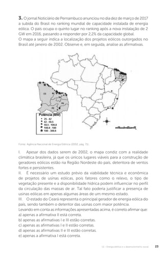 U1 - Energia elétrica e o desenvolvimento social 23
3. O jornal Noticiário de Pernambuco anunciou no dia dez de março de 2017
a subida do Brasil no ranking mundial de capacidade instalada de energia
eólica. O país ocupa o quinto lugar no ranking após a nova instalação de 2
GW em 2016, passando a responder por 2,2% da capacidade global.
O mapa a seguir indica a localização dos projetos eólicos outorgados no
Brasil até janeiro de 2002. Observe e, em seguida, analise as afirmativas.
I. Apesar dos dados serem de 2002, o mapa condiz com a realidade
climática brasileira, já que os únicos lugares viáveis para a construção de
geradores eólicos estão na Região Nordeste do país, detentora de ventos
fortes e persistentes.
II. É necessário um estudo prévio da viabilidade técnica e econômica
de projetos de usinas eólicas, pois fatores como o relevo, o tipo de
vegetação presente e a disponibilidade hídrica podem influenciar no perfil
da circulação das massas de ar. Tal fato poderia justificar a presença de
usinas eólicas em apenas algumas áreas de um mesmo estado.
III. O estado do Ceará representa o principal gerador de energia eólica do
país, sendo também o detentor das usinas com maior potência.
Levando em conta as informações apresentadas acima, é correto afirmar que:
a) apenas a afirmativa II está correta.
b) apenas as afirmativas I e III estão corretas.
c) apenas as afirmativas I e II estão corretas.
d) apenas as afirmativas II e III estão corretas.
e) apenas a afirmativa I está correta.
Fonte: Agência Nacional de Energia Elétrica (2002, pág. 71).
 