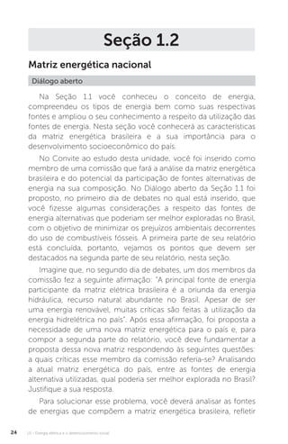 U1 - Energia elétrica e o desenvolvimento social24
Seção 1.2
Matriz energética nacional
Na Seção 1.1 você conheceu o conceito de energia,
compreendeu os tipos de energia bem como suas respectivas
fontes e ampliou o seu conhecimento a respeito da utilização das
fontes de energia. Nesta seção você conhecerá as características
da matriz energética brasileira e a sua importância para o
desenvolvimento socioeconômico do país.
No Convite ao estudo desta unidade, você foi inserido como
membro de uma comissão que fará a análise da matriz energética
brasileira e do potencial da participação de fontes alternativas de
energia na sua composição. No Diálogo aberto da Seção 1.1 foi
proposto, no primeiro dia de debates no qual está inserido, que
você fizesse algumas considerações a respeito das fontes de
energia alternativas que poderiam ser melhor exploradas no Brasil,
com o objetivo de minimizar os prejuízos ambientais decorrentes
do uso de combustíveis fósseis. A primeira parte de seu relatório
está concluída, portanto, vejamos os pontos que devem ser
destacados na segunda parte de seu relatório, nesta seção.
Imagine que, no segundo dia de debates, um dos membros da
comissão fez a seguinte afirmação: “A principal fonte de energia
participante da matriz elétrica brasileira é a oriunda da energia
hidráulica, recurso natural abundante no Brasil. Apesar de ser
uma energia renovável, muitas críticas são feitas à utilização da
energia hidrelétrica no país”. Após essa afirmação, foi proposta a
necessidade de uma nova matriz energética para o país e, para
compor a segunda parte do relatório, você deve fundamentar a
proposta dessa nova matriz respondendo às seguintes questões:
a quais críticas esse membro da comissão referia-se? Analisando
a atual matriz energética do país, entre as fontes de energia
alternativa utilizadas, qual poderia ser melhor explorada no Brasil?
Justifique a sua resposta.
Para solucionar esse problema, você deverá analisar as fontes
de energias que compõem a matriz energética brasileira, refletir
Diálogo aberto
 