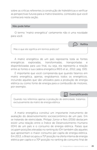 U1 - Energia elétrica e o desenvolvimento social 25
sobre as críticas referentes à construção de hidrelétricas e verificar
as perspectivas futuras para a matriz brasileira, conteúdos que você
conhecerá nesta seção.
O termo “matriz energética” certamente não é uma novidade
para você.
A matriz energética de um país representa toda as fontes
energéticas exploradas, transformadas, transportadas e
disponibilizadas para uso final, ou seja, ela representa a relação
entre as fontes e sua cadeia energética (REIS et al., 2012, pág. 193).
É importante que você compreenda que quando falamos em
matriz energética, apenas, englobamos todos os energéticos,
incluindo aqueles que são utilizados para a produção de energia
elétrica ou como fonte de energia para a combustão de motores,
por exemplo.
A matriz energética constitui um importante instrumento de
avaliação do desenvolvimento socioeconômico de um país. Em
se tratando de eletricidade, Philippi Júnior e Reis (2016) destacam
existir uma relação entre o Índice de Desenvolvimento Humano
(IDH) de um país e o consumo de energia elétrica. Países que
ocupam posições elevadas no ranking do IDH também são aqueles
que apresentam o maior consumo per capita de energia elétrica.
Em 2013, o Brasil ocupou a 75ª posição na oferta interna de energia
elétrica per capita e a 70ª posição no ranking de consumo final de
Não pode faltar
Reflita
Mas o que ele significa em termos práticos?
Exemplificando
Quando nos referimos apenas à produção de eletricidade, tratamos
exclusivamente da matriz de energia elétrica.
 