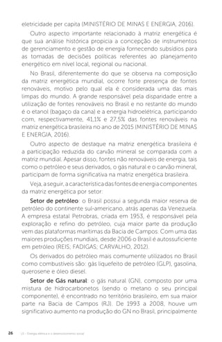 U1 - Energia elétrica e o desenvolvimento social26
eletricidade per capita (MINISTÉRIO DE MINAS E ENERGIA, 2016).
Outro aspecto importante relacionado à matriz energética é
que sua análise histórica propicia a concepção de instrumentos
de gerenciamento e gestão de energia fornecendo subsídios para
as tomadas de decisões políticas referentes ao planejamento
energético em nível local, regional ou nacional.
No Brasil, diferentemente do que se observa na composição
da matriz energética mundial, ocorre forte presença de fontes
renováveis, motivo pelo qual ela é considerada uma das mais
limpas do mundo. A grande responsável pela disparidade entre a
utilização de fontes renováveis no Brasil e no restante do mundo
é o etanol (bagaço da cana) e a energia hidroelétrica, participando
com, respectivamente, 41,1% e 27,5% das fontes renováveis na
matriz energética brasileira no ano de 2015 (MINISTÉRIO DE MINAS
E ENERGIA, 2016).
Outro aspecto de destaque na matriz energética brasileira é
a participação reduzida do carvão mineral se comparada com a
matriz mundial. Apesar disso, fontes não renováveis de energia, tais
como o petróleo e seus derivados, o gás natural e o carvão mineral,
participam de forma significativa na matriz energética brasileira.
Veja,aseguir,acaracterísticadasfontesdeenergiacomponentes
da matriz energética por setor:
Setor de petróleo: o Brasil possui a segunda maior reserva de
petróleo do continente sul-americano, atrás apenas da Venezuela.
A empresa estatal Petrobras, criada em 1953, é responsável pela
exploração e refino do petróleo, cuja maior parte da produção
vem das plataformas marítimas da Bacia de Campos. Com uma das
maiores produções mundiais, desde 2006 o Brasil é autossuficiente
em petróleo (REIS; FADIGAS; CARVALHO, 2012).
Os derivados do petróleo mais comumente utilizados no Brasil
como combustíveis são: gás liquefeito de petróleo (GLP), gasolina,
querosene e óleo diesel.
Setor de Gás natural: o gás natural (GN), composto por uma
mistura de hidrocarbonetos (sendo o metano o seu principal
componente), é encontrado no território brasileiro, em sua maior
parte na Bacia de Campos (RJ). De 1993 a 2008, houve um
significativo aumento na produção do GN no Brasil, principalmente
 