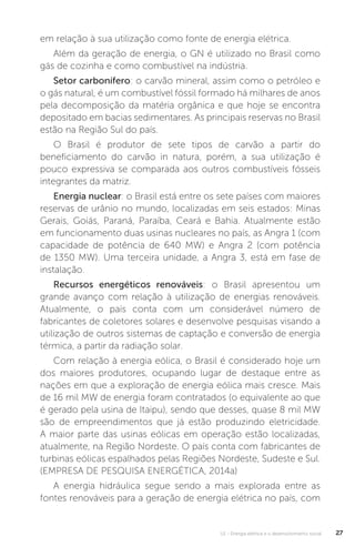 U1 - Energia elétrica e o desenvolvimento social 27
em relação à sua utilização como fonte de energia elétrica.
Além da geração de energia, o GN é utilizado no Brasil como
gás de cozinha e como combustível na indústria.
Setor carbonífero: o carvão mineral, assim como o petróleo e
o gás natural, é um combustível fóssil formado há milhares de anos
pela decomposição da matéria orgânica e que hoje se encontra
depositado em bacias sedimentares. As principais reservas no Brasil
estão na Região Sul do país.
O Brasil é produtor de sete tipos de carvão a partir do
beneficiamento do carvão in natura, porém, a sua utilização é
pouco expressiva se comparada aos outros combustíveis fósseis
integrantes da matriz.
Energia nuclear: o Brasil está entre os sete países com maiores
reservas de urânio no mundo, localizadas em seis estados: Minas
Gerais, Goiás, Paraná, Paraíba, Ceará e Bahia. Atualmente estão
em funcionamento duas usinas nucleares no país, as Angra 1 (com
capacidade de potência de 640 MW) e Angra 2 (com potência
de 1350 MW). Uma terceira unidade, a Angra 3, está em fase de
instalação.
Recursos energéticos renováveis: o Brasil apresentou um
grande avanço com relação à utilização de energias renováveis.
Atualmente, o país conta com um considerável número de
fabricantes de coletores solares e desenvolve pesquisas visando a
utilização de outros sistemas de captação e conversão de energia
térmica, a partir da radiação solar.
Com relação à energia eólica, o Brasil é considerado hoje um
dos maiores produtores, ocupando lugar de destaque entre as
nações em que a exploração de energia eólica mais cresce. Mais
de 16 mil MW de energia foram contratados (o equivalente ao que
é gerado pela usina de Itaipu), sendo que desses, quase 8 mil MW
são de empreendimentos que já estão produzindo eletricidade.
A maior parte das usinas eólicas em operação estão localizadas,
atualmente, na Região Nordeste. O país conta com fabricantes de
turbinas eólicas espalhados pelas Regiões Nordeste, Sudeste e Sul.
(EMPRESA DE PESQUISA ENERGÉTICA, 2014a)
A energia hidráulica segue sendo a mais explorada entre as
fontes renováveis para a geração de energia elétrica no país, com
 