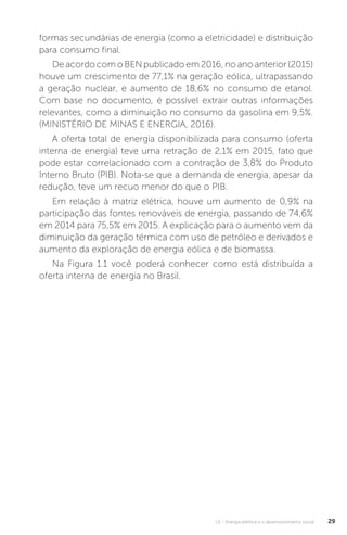 U1 - Energia elétrica e o desenvolvimento social 29
formas secundárias de energia (como a eletricidade) e distribuição
para consumo final.
De acordo com o BEN publicado em 2016, no ano anterior (2015)
houve um crescimento de 77,1% na geração eólica, ultrapassando
a geração nuclear, e aumento de 18,6% no consumo de etanol.
Com base no documento, é possível extrair outras informações
relevantes, como a diminuição no consumo da gasolina em 9,5%.
(MINISTÉRIO DE MINAS E ENERGIA, 2016).
A oferta total de energia disponibilizada para consumo (oferta
interna de energia) teve uma retração de 2,1% em 2015, fato que
pode estar correlacionado com a contração de 3,8% do Produto
Interno Bruto (PIB). Nota-se que a demanda de energia, apesar da
redução, teve um recuo menor do que o PIB.
Em relação à matriz elétrica, houve um aumento de 0,9% na
participação das fontes renováveis de energia, passando de 74,6%
em 2014 para 75,5% em 2015. A explicação para o aumento vem da
diminuição da geração térmica com uso de petróleo e derivados e
aumento da exploração de energia eólica e de biomassa.
Na Figura 1.1 você poderá conhecer como está distribuída a
oferta interna de energia no Brasil.
 