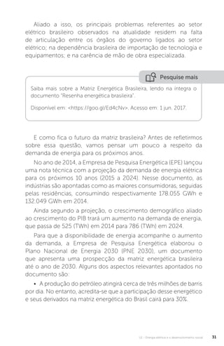 U1 - Energia elétrica e o desenvolvimento social 31
Aliado a isso, os principais problemas referentes ao setor
elétrico brasileiro observados na atualidade residem na falta
de articulação entre os órgãos do governo ligados ao setor
elétrico; na dependência brasileira de importação de tecnologia e
equipamentos; e na carência de mão de obra especializada.
E como fica o futuro da matriz brasileira? Antes de refletirmos
sobre essa questão, vamos pensar um pouco a respeito da
demanda de energia para os próximos anos.
No ano de 2014, a Empresa de Pesquisa Energética (EPE) lançou
uma nota técnica com a projeção da demanda de energia elétrica
para os próximos 10 anos (2015 a 2024). Nesse documento, as
indústrias são apontadas como as maiores consumidoras, seguidas
pelas residências, consumindo respectivamente 178.055 GWh e
132.049 GWh em 2014.
Ainda segundo a projeção, o crescimento demográfico aliado
ao crescimento do PIB trará um aumento na demanda de energia,
que passa de 525 (TWh) em 2014 para 786 (TWh) em 2024.
Para que a disponibilidade de energia acompanhe o aumento
da demanda, a Empresa de Pesquisa Energética elaborou o
Plano Nacional de Energia 2030 (PNE 2030), um documento
que apresenta uma prospecção da matriz energética brasileira
até o ano de 2030. Alguns dos aspectos relevantes apontados no
documento são:
• A produção do petróleo atingirá cerca de três milhões de barris
por dia. No entanto, acredita-se que a participação desse energético
e seus derivados na matriz energética do Brasil cairá para 30%.
Saiba mais sobre a Matriz Energética Brasileira, lendo na íntegra o
documento “Resenha energética brasileira”.
Disponível em: <https://goo.gl/Ed4cNv>. Acesso em: 1 jun. 2017.
Pesquise mais
 