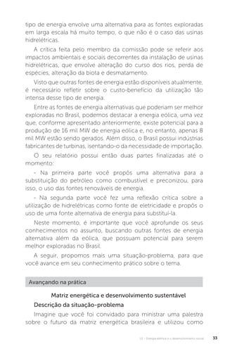 U1 - Energia elétrica e o desenvolvimento social 33
Matriz energética e desenvolvimento sustentável
Descrição da situação-problema
Imagine que você foi convidado para ministrar uma palestra
sobre o futuro da matriz energética brasileira e utilizou como
Avançando na prática
tipo de energia envolve uma alternativa para as fontes exploradas
em larga escala há muito tempo, o que não é o caso das usinas
hidrelétricas.
A crítica feita pelo membro da comissão pode se referir aos
impactos ambientais e sociais decorrentes da instalação de usinas
hidrelétricas, que envolve alteração do curso dos rios, perda de
espécies, alteração da biota e desmatamento.
Visto que outras fontes de energia estão disponíveis atualmente,
é necessário refletir sobre o custo-benefício da utilização tão
intensa desse tipo de energia.
Entre as fontes de energia alternativas que poderiam ser melhor
exploradas no Brasil, podemos destacar a energia eólica, uma vez
que, conforme apresentado anteriormente, existe potencial para a
produção de 16 mil MW de energia eólica e, no entanto, apenas 8
mil MW estão sendo gerados. Além disso, o Brasil possui indústrias
fabricantes de turbinas, isentando-o da necessidade de importação.
O seu relatório possui então duas partes finalizadas até o
momento:
- Na primeira parte você propôs uma alternativa para a
substituição do petróleo como combustível e preconizou, para
isso, o uso das fontes renováveis de energia.
- Na segunda parte você fez uma reflexão crítica sobre a
utilização de hidrelétricas como fonte de eletricidade e propôs o
uso de uma fonte alternativa de energia para substituí-la.
Neste momento, é importante que você aprofunde os seus
conhecimentos no assunto, buscando outras fontes de energia
alternativa além da eólica, que possuam potencial para serem
melhor exploradas no Brasil.
A seguir, propomos mais uma situação-problema, para que
você avance em seu conhecimento prático sobre o tema.
 