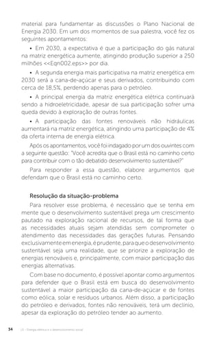 U1 - Energia elétrica e o desenvolvimento social34
material para fundamentar as discussões o Plano Nacional de
Energia 2030. Em um dos momentos de sua palestra, você fez os
seguintes apontamentos:
• Em 2030, a expectativa é que a participação do gás natural
na matriz energética aumente, atingindo produção superior a 250
milhões <<Eqn002.eps>> por dia.
• A segunda energia mais participativa na matriz energética em
2030 será a cana-de-açúcar e seus derivados, contribuindo com
cerca de 18,5%, perdendo apenas para o petróleo.
• A principal energia da matriz energética elétrica continuará
sendo a hidroeletricidade, apesar de sua participação sofrer uma
queda devido à exploração de outras fontes.
• A participação das fontes renováveis não hidráulicas
aumentará na matriz energética, atingindo uma participação de 4%
da oferta interna de energia elétrica.
Apósosapontamentos,vocêfoiindagadoporumdosouvintescom
a seguinte questão: “Você acredita que o Brasil está no caminho certo
para contribuir com o tão debatido desenvolvimento sustentável?”
Para responder a essa questão, elabore argumentos que
defendam que o Brasil está no caminho certo.
Resolução da situação-problema
Para resolver esse problema, é necessário que se tenha em
mente que o desenvolvimento sustentável prega um crescimento
pautado na exploração racional de recursos, de tal forma que
as necessidades atuais sejam atendidas sem comprometer o
atendimento das necessidades das gerações futuras. Pensando
exclusivamenteemenergia,éprudente,paraqueodesenvolvimento
sustentável seja uma realidade, que se priorize a exploração de
energias renováveis e, principalmente, com maior participação das
energias alternativas.
Com base no documento, é possível apontar como argumentos
para defender que o Brasil está em busca do desenvolvimento
sustentável a maior participação da cana-de-açúcar e de fontes
como eólica, solar e resíduos urbanos. Além disso, a participação
do petróleo e derivados, fontes não renováveis, terá um declínio,
apesar da exploração do petróleo tender ao aumento.
 