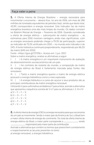 U1 - Energia elétrica e o desenvolvimento social 35
Faça valer a pena
1. A Oferta Interna de Energia Brasileira – energia necessária para
movimentar a economia – deverá ficar, no ano de 2016, em mais de 286
milhões de toneladas equivalentes de petróleo (tep), sendo que deste total,
43,9% correspondem à energia renovável. Este indicador faz da matriz
energética brasileira uma das mais limpas do mundo. Os dados constam
no Boletim Mensal de Energia – Fevereiro de 2016. Quando considerada
a oferta de energia elétrica – subconjunto da matriz energética –, as
estimativas para 2016 mostram vantagens ainda mais significativas, com
as energias renováveis podendo chegar a 79,3% de participação, superior
ao indicador de 75,5% verificado em 2015 – no mundo este indicador é de
24%. A fonte hidráulica continuará preponderante, respondendo por 66,2%
da matriz (64% em 2015).
Fonte: <https://goo.gl/7Z7ZBc>. Acesso em: 1 jun. 2017.
Sobre a matriz energética, analise as afirmativas a seguir:
I. ( ) A matriz energética é um importante instrumento de avaliação
do desenvolvimento socioeconômico de um país.
II. ( ) Ao contrário do restante do mundo, a composição da matriz
de energia elétrica do Brasil é fortemente marcada pelas fontes não
renováveis.
III. ( ) Tanto a matriz energética quanto a matriz de energia elétrica
possuem a energia hidrelétrica como a mais explorada.
IV. ( ) A energia hidráulica e a cana-de-açúcar e seus produtos são as
principais contribuidoras da matriz energética renovável.
Utilizando V para a afirmativa verdadeira e F para a falsa, assinale a alternativa
que apresenta a sequência correta de V e F para as afirmativas I, II, III e IV:
a) V – F – F – V.
b) V – V – F – F.
c) F – F – V – V.
d) V – F – F – F.
e) F – V – F – V.
2. Aofertainternadeenergia(OIE)éaenergianecessáriaparaqueaeconomia
de um país se movimente. Sendo o maior país da América do Sul, o Brasil tem
a maior oferta interna de energia do continente. Do total da oferta interna de
energia elétrica do Brasil, a maior parte corresponde a , sendo
, responsável pela maior parte da contribuição.
Assinale a alternativa que contém os termos que preenchem corretamente
e respectivamente as lacunas presentes no texto.
a) energia renovável; a energia hidrelétrica.
 