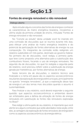 U1 - Energia elétrica e o desenvolvimento social 37
Seção 1.3
Fontes de energia renovável e não renovável
Após estudar alguns conceitos das fontes de energia e conhecer
as características da matriz energética brasileira, iniciaremos a
última seção da primeira unidade de ensino, intitulada “Fontes de
energia renovável e não renovável.
No “Convite ao estudo” desta unidade você foi inserido em
uma comissão de discussões que se reuniria durante três dias,
para efetuar uma análise da matriz energética brasileira e do
potencial da participação de fontes alternativas de energia na sua
composição. Os integrantes da comissão estão redigindo um
relatório subdividido em três partes, destinado ao governo federal.
No primeiro dia de discussões, você redigiu a primeira parte,
que teve como proposta uma alternativa para a substituição dos
combustíveis fósseis, focando o uso de energias renováveis. No
segundo dia de discussões, no qual foi redigida a segunda parte
do relatório, você precisou refletir sobre a substituição da energia
gerada por hidrelétricas, por fontes alternativas de energia.
Neste terceiro dia de discussões, o relatório técnico será
finalizado e o tema em pauta são os aspectos socioeconômicos
resultantesdaexploraçãodeenergiaelétricanopaís,principalmente
no quesito “energias renováveis”, já que a exploração desse tipo
de energia é um dos temas mais discutidos quando o assunto é
sustentabilidade.
Para finalizar o seu relatório, você deverá responder a seguinte
questão: que aspectos socioeconômicos e ambientais devem
ser enfatizados para a defesa da utilização de fontes de energia
renováveis em substituição às fontes não renováveis exploradas
no Brasil?
Para redigir a última parte de seu relatório, é importante que você
atente-se a alguns conteúdos que serão abordados nesta seção, entre
eles, as vantagens da exploração de fontes renováveis de energia bem
como os aspectos socioeconômicos da energia elétrica.
Diálogo aberto
 