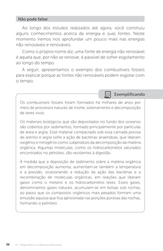 U1 - Energia elétrica e o desenvolvimento social38
Ao longo dos estudos realizados até agora, você construiu
alguns conhecimentos acerca da energia e suas fontes. Neste
momento iremos nos aprofundar um pouco mais nas energias
não renováveis e renováveis.
Como o próprio nome diz, uma fonte de energia não renovável
é aquela que, por não se renovar, é passível de sofrer esgotamento
ao longo do tempo.
A seguir, apresentamos o exemplo dos combustíveis fósseis
para explicar porque as fontes não renováveis podem esgotar com
o tempo.
Não pode faltar
Exemplificando
Os combustíveis fósseis foram formados há milhares de anos por
meio de processos naturais de morte, soterramento e decomposição
de seres vivos.
Os materiais biológicos que são depositados no fundo dos oceanos
são cobertos por sedimentos, formado principalmente por partículas
de areia e argila. Esse material compactado sob essa camada porosa
de arenito e argila sofre a ação de bactérias anaeróbias, que liberam
oxigênio e nitrogênio como subproduto da decomposição da matéria
orgânica. Algumas moléculas, como os hidrocarbonetos saturados
encontrados no petróleo, são resistentes à digestão.
À medida que a deposição de sedimento sobre a matéria orgânica
em decomposição aumenta, aumentam-se também a temperatura
e a pressão, ocasionando a redução da ação das bactérias e a
recombinação de moléculas orgânicas, em reações que liberam
gases como o metano e os hidrocarbonetos leves. Esses gases,
denominamos gases naturais, acumulam-se em bolsas sob rochas,
ao passo que os compostos orgânicos mais pesados formam uma
emulsão aquosa que fica aprisionada nas porções porosas das rochas,
formando o petróleo.
 