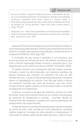 U1 - Energia elétrica e o desenvolvimento social 39
Apesarde70%dovolumedogásnaturalserformadopormetano,a
suacomposiçãopodevariarporinfluênciadascaracterísticasdolocal
onde foi formado, pelo processo de produção, condicionamento e
transporte (ESPINOLA, 2013, pág. 103).
A formação de gás natural e petróleo é um processo que
ocorre ao longo de milhares de anos. No entanto, acredita-se que
com a intensa exploração destes recursos é provável que o seu
esgotamento ocorra dentro de séculos (SPIRO; STIGLIANI, 2009).
O carvão mineral é um combustível fóssil de origem terrestre,
formado a partir da decomposição, por bactérias aeróbias, de
plantas lenhosas que existiram em pântanos há mais de 200
milhões de anos. A ação da decomposição bacteriana é bastante
efetiva na degradação da celulose, mas não age sobre a lignina,
um polímero formado por anéis de benzeno, que tem como
função fornecer rigidez à planta, torná-la impermeável e resistente
ao ataque de microrganismos.
A lignina, na presença da água dos pântanos, formou as turfas
primitivas. Essas turfas transformaram-se em carvão mineral graças
ao aumento de temperatura e pressão, ocorridas devido ao
soterramento dos depósitos causados por eventos geológicos de
soerguimento da crosta terrestre.
Oóleodexistoéumcombustíveldealtopodercaloríferoextraído
da rocha de xisto, uma camada de rocha sedimentar contendo
matéria orgânica, formada sob altas pressões e temperaturas. O
óleo pode ser obtido a partir de dois tipos de xistos: o betuminoso,
No ano de 2007, o governo federal anunciou a descoberta do pré-
sal, uma camada de petróleo encontrada em grandes profundidades
oceânicas, localizada entre Santa Catarina e Espirito Santo. A
descoberta causou grande alvoroço e discussões a respeito do tempo
de duração da “Era do petróleo”. Saiba mais sobre o tema lendo o
artigo “Pré-sal”.
Disponível em: <http://www.petrobras.com.br/pt/nossas-atividades/
areas-de-atuacao/exploracao-e-producao-de-petroleo-e-gas/pre-
sal/>. Acesso em: 3 jun. 2017.
Pesquise mais
 