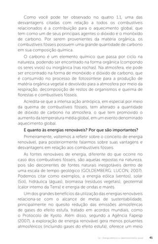U1 - Energia elétrica e o desenvolvimento social 41
Como você pode ter observado no quatro 1.1, uma das
desvantagens citadas com relação a todos os combustíveis
relacionados é a contribuição para o aquecimento global, que
tem como um de seus principais agentes o dióxido e o monóxido
de carbono. Por serem provenientes da matéria orgânica, os
combustíveis fósseis possuem uma grande quantidade de carbono
em sua composição química.
O carbono é um elemento químico que passa por ciclo na
natureza, podendo ser encontrado na forma orgânica (compondo
os seres vivos) ou inorgânica (nas rochas). Na atmosfera, ele pode
ser encontrado na forma de monóxido e dióxido de carbono, que
é consumido no processo de fotossíntese para a produção de
matéria orgânica vegetal e devolvido para a atmosfera por meio da
respiração, decomposição de restos de organismos e queima de
florestas e combustíveis fósseis.
Acredita-se que a intensa ação antrópica, em especial por meio
da queima de combustíveis fósseis, tem alterado a quantidade
de dióxido de carbono na atmosfera, o que tem promovido o
aumento da temperatura média global, em um evento denominado
aquecimento global.
E quanto às energias renováveis? Por que são importantes?
Primeiramente, voltemos a refletir sobre o conceito de energia
renovável, para posteriormente falarmos sobre suas vantagens e
desvantagens em relação aos combustíveis fósseis.
As fontes renováveis de energia, diferente do que ocorre no
caso dos combustíveis fósseis, são aquelas repostas na natureza,
pois são decorrentes de fontes naturais inesgotáveis dentro de
uma escala de tempo geológico (GOLDEMBERG; LUCON, 2007).
Podemos citar como exemplos, a energia eólica (ventos), solar
(Sol), hidráulica (águas), biomassa (resíduos vegetais), geotermal
(calor interno da Terra) e energia de ondas e marés.
Um dos grandes benefícios da utilização das energias renováveis
relaciona-se com o alcance de metas de sustentabilidade,
principalmente no quesito redução das emissões atmosféricas
de gases do efeito estufa, tratado em acordos mundiais, como
o Protocolo de Kyoto. Além disso, segundo a Agência Fapesp
(2007), a exploração de energia renovável gera menos poluentes
atmosféricos (incluindo gases do efeito estufa); oferece um meio
 
