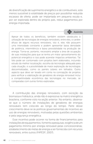 U1 - Energia elétrica e o desenvolvimento social42
de diversificação de suprimento energético e de combustíveis; está
menos suscetível à volatilidade de preços por possibilitar reduzida
escassez de oferta; pode ser implantada em pequena escala e,
por ser explorada dentro do próprio país, reduz pagamentos por
energia importada.
A contribuição das energias renováveis, com exceção da
biomassa e hidráulica, ainda não é expressiva na matriz energética
brasileira, conforme visto na seção anterior. No entanto, observa-
se que o número de instalações de geradores de energias
renováveis tem crescido ao longo do tempo. Parte desse
crescimento deve-se às políticas governamentais de incentivo ao
uso de energias renováveis, motivadas pelas questões ambientais
e pela segurança energética.
Esse incentivo pode ocorrer na forma de financiamentos para
instalaçõesdeequipamentos;fomentoapesquisas;exigênciadeum
pagamento mínimo por energia renovável pelas concessionárias;
estabelecimento de metas de energia a ser fornecida com recursos
renováveis, entre outros (FAPESP, 2007).
Assimile
Apesar de todos os benefícios, também existem obstáculos à
utilização de tecnologias de energias renováveis, entre eles, o caráter
difuso de alguns recursos renováveis, isto é, eles não possuem
uma intensidade constante e podem apresentar baixa densidade
de potência, intermitência e baixa previsibilidade na produção de
energia. Torna-se, portanto, necessário ampliar a área de ocupação
de suas instalações para que se tenha um maior aproveitamento do
potencial energético e isso pode acarretar impactos ambientais. Tal
fato pode ser contornado com projetos bem elaborados, incluindo
estudo da melhor localização; escolha da tecnologia adequada para
cada situação; e a possibilidade de maior exploração de tecnologias
descentralizadas, como os painéis solares em telhados. Outro
aspecto que deve ser levado em conta na concepção de projetos
para verificar a viabilização de geradores de energia renovável inclui
a competitividade econômica das tecnologias no mercado, se
comparadas com outras fontes exploradas.
 