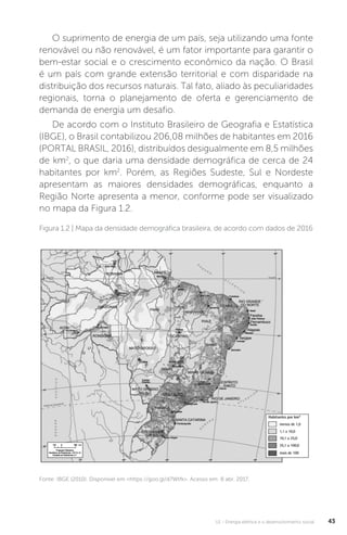 U1 - Energia elétrica e o desenvolvimento social 43
O suprimento de energia de um país, seja utilizando uma fonte
renovável ou não renovável, é um fator importante para garantir o
bem-estar social e o crescimento econômico da nação. O Brasil
é um país com grande extensão territorial e com disparidade na
distribuição dos recursos naturais. Tal fato, aliado às peculiaridades
regionais, torna o planejamento de oferta e gerenciamento de
demanda de energia um desafio.
De acordo com o Instituto Brasileiro de Geografia e Estatística
(IBGE), o Brasil contabilizou 206,08 milhões de habitantes em 2016
(PORTAL BRASIL, 2016), distribuídos desigualmente em 8,5 milhões
de km2
, o que daria uma densidade demográfica de cerca de 24
habitantes por km2
. Porém, as Regiões Sudeste, Sul e Nordeste
apresentam as maiores densidades demográficas, enquanto a
Região Norte apresenta a menor, conforme pode ser visualizado
no mapa da Figura 1.2.
Fonte: IBGE (2010). Disponível em <https://goo.gl/d7Wtfk>. Acesso em: 8 abr. 2017.
Figura 1.2 | Mapa da densidade demográfica brasileira, de acordo com dados de 2016
 