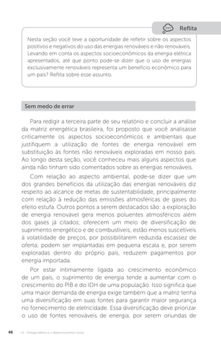 U1 - Energia elétrica e o desenvolvimento social46
Reflita
Nesta seção você teve a oportunidade de refletir sobre os aspectos
positivos e negativos do uso das energias renováveis e não renováveis.
Levando em conta os aspectos socioeconômicos da energia elétrica
apresentados, até que ponto pode-se dizer que o uso de energias
exclusivamente renováveis representa um benefício econômico para
um país? Reflita sobre esse assunto.
Sem medo de errar
Para redigir a terceira parte de seu relatório e concluir a análise
da matriz energética brasileira, foi proposto que você analisasse
criticamente os aspectos socioeconômicos e ambientais que
justifiquem a utilização de fontes de energia renovável em
substituição às fontes não renováveis exploradas em nosso país.
Ao longo desta seção, você conheceu mais alguns aspectos que
ainda não tinham sido comentados sobre as energias renováveis.
Com relação ao aspecto ambiental, pode-se dizer que um
dos grandes benefícios da utilização das energias renováveis diz
respeito ao alcance de metas de sustentabilidade, principalmente
com relação à redução das emissões atmosféricas de gases do
efeito estufa. Outros pontos a serem destacados são: a exploração
de energia renovável gera menos poluentes atmosféricos além
dos gases já citados; oferecem um meio de diversificação de
suprimento energético e de combustíveis; estão menos suscetíveis
à volatilidade de preços, por possibilitarem reduzida escassez de
oferta; podem ser implantadas em pequena escala e, por serem
exploradas dentro do próprio país, reduzem pagamentos por
energia importada.
Por estar intimamente ligada ao crescimento econômico
de um país, o suprimento de energia tende a aumentar com o
crescimento do PIB e do IDH de uma população. Isso significa que
uma maior demanda de energia exige também que a matriz tenha
uma diversificação em suas fontes para garantir maior segurança
no fornecimento de eletricidade. Essa diversificação deve priorizar
o uso de fontes renováveis de energia, por serem oriundas de
 