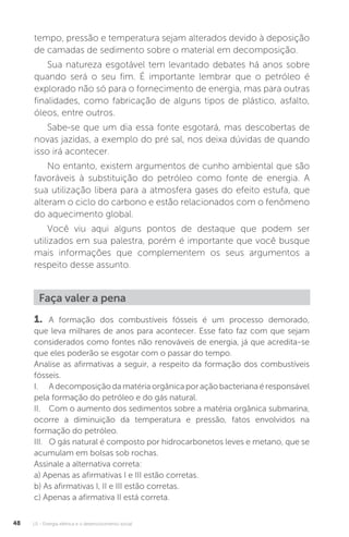 U1 - Energia elétrica e o desenvolvimento social48
Faça valer a pena
1. A formação dos combustíveis fósseis é um processo demorado,
que leva milhares de anos para acontecer. Esse fato faz com que sejam
considerados como fontes não renováveis de energia, já que acredita-se
que eles poderão se esgotar com o passar do tempo.
Analise as afirmativas a seguir, a respeito da formação dos combustíveis
fósseis.
I. Adecomposiçãodamatériaorgânicaporaçãobacterianaéresponsável
pela formação do petróleo e do gás natural.
II. Com o aumento dos sedimentos sobre a matéria orgânica submarina,
ocorre a diminuição da temperatura e pressão, fatos envolvidos na
formação do petróleo.
III. O gás natural é composto por hidrocarbonetos leves e metano, que se
acumulam em bolsas sob rochas.
Assinale a alternativa correta:
a) Apenas as afirmativas I e III estão corretas.
b) As afirmativas I, II e III estão corretas.
c) Apenas a afirmativa II está correta.
tempo, pressão e temperatura sejam alterados devido à deposição
de camadas de sedimento sobre o material em decomposição.
Sua natureza esgotável tem levantado debates há anos sobre
quando será o seu fim. É importante lembrar que o petróleo é
explorado não só para o fornecimento de energia, mas para outras
finalidades, como fabricação de alguns tipos de plástico, asfalto,
óleos, entre outros.
Sabe-se que um dia essa fonte esgotará, mas descobertas de
novas jazidas, a exemplo do pré sal, nos deixa dúvidas de quando
isso irá acontecer.
No entanto, existem argumentos de cunho ambiental que são
favoráveis à substituição do petróleo como fonte de energia. A
sua utilização libera para a atmosfera gases do efeito estufa, que
alteram o ciclo do carbono e estão relacionados com o fenômeno
do aquecimento global.
Você viu aqui alguns pontos de destaque que podem ser
utilizados em sua palestra, porém é importante que você busque
mais informações que complementem os seus argumentos a
respeito desse assunto.
 
