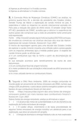 U1 - Energia elétrica e o desenvolvimento social 49
2. A Comissão Mista de Mudanças Climáticas (CMMC) vai analisar, na
próxima quarta-feira (5), a decisão do presidente dos Estados Unidos,
Donald Trump, de liberar a exploração de carvão mineral no país. A
expectativa é sobre os impactos no acordo internacional assinado em
Paris para a redução dos gases do efeito estufa. O senador Jorge Viana
(PT-AC), presidente da CMMC, acredita que a ciência e a experiência de
outros países vão comprovar que a visão do presidente norte-americano
está equivocada.
Fonte: <http://www12.senado.leg.br/noticias/audios/2017/03/comissao-
de-mudancas-climaticas-vai-analisar-decisao-dos-eua-de-liberar-
exploracao-de-carvao-mineral>. Acesso em: 3 jun. 2017
O trecho de reportagem aponta para uma decisão dos Estados Unidos
de explorar o carvão mineral e levanta uma reflexão sobre a preocupação
com os impactos ambientais que a medida poderá gerar. A respeito do
carvão mineral, pode-se afirmar que:
a) é um combustível que não se forma a partir da decomposição da
orgânica.
b) sua extração acontece pelo beneficiamento da rocha de xisto
betuminoso.
c) é um combustível fóssil de origem terrestre.
d) o maior problema de sua utilização é relacionado ao difícil processo de
transporte.
e) é o mais utilizado dentre os combustíveis fósseis.
3. “Segundo a ONU Meio Ambiente, 100% da energia consumida no
mundo pode ser proveniente de fontes renováveis até 2050, número que
chega a 20% atualmente; custos desse sistema energético podem ser mais
baratos do que combustíveis fósseis em dez anos”.
Fonte: <https://nacoesunidas.org/em-dez-anos-fontes-de-energias-
renovaveis-podem-ser-mais-baratas-que-combustiveis-fosseis/>.
Acesso em: 3 jun. 2017.
Sobres fontes de energia renováveis, analise as afirmativas a seguir:
I. ( ) O alcance das metas de sustentabilidade é um dos benefícios da
exploração de fontes renováveis de energia.
II. ( ) O caráter difuso, intermitente e de baixa previsibilidade de
algumas fontes renováveis de energia constitui um obstáculo para a sua
exploração, que deve ser previsto em projeto.
III. ( ) Energia de biomassa e energia hidráulica são as mais exploradas
d) Apenas as afirmativas II e III estão corretas.
e) Apenas as afirmativas I e II estão corretas.
 
