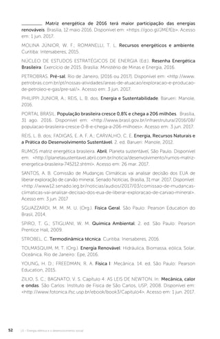 U1 - Energia elétrica e o desenvolvimento social52
Matriz energética de 2016 terá maior participação das energias
renováveis. Brasília, 12 maio 2016. Disponível em: <https://goo.gl/JMEfEb>. Acesso
em: 1 jun. 2017.
MOLINA JÚNIOR, W. F.; ROMANELLI, T. L. Recursos energéticos e ambiente.
Curitiba: Intersaberes, 2015.
NÚCLEO DE ESTUDOS ESTRATÉGICOS DE ENERGIA (Ed.). Resenha Energética
Brasileira: Exercício de 2015. Brasília: Ministério de Minas e Energia, 2016.
PETROBRAS. Pré-sal. Rio de Janeiro, [2016 ou 2017]. Disponível em: <http://www.
petrobras.com.br/pt/nossas-atividades/areas-de-atuacao/exploracao-e-producao-
de-petroleo-e-gas/pre-sal/>. Acesso em: 3 jun. 2017.
PHILIPPI JUNIOR, A.; REIS, L. B. dos. Energia e Sustentabilidade. Barueri: Manole,
2016.
PORTAL BRASIL. População brasileira cresce 0,8% e chega a 206 milhões. Brasília,
31 ago. 2016. Disponível em: <http://www.brasil.gov.br/infraestrutura/2016/08/
populacao-brasileira-cresce-0-8-e-chega-a-206-milhoes>. Acesso em: 3 jun. 2017.
REIS, L. B. dos; FADIGAS, E. A. F. A.; CARVALHO, C. E. Energia, Recursos Naturais e
a Prática do Desenvolvimento Sustentável. 2. ed. Barueri: Manole, 2012.
RUMOS matriz energética brasileira. Abril, Planeta sustentável, São Paulo. Disponível
em: <http://planetasustentavel.abril.com.br/noticia/desenvolvimento/rumos-matriz-
energetica-brasileira-745212.shtml>. Acesso em: 26 mar. 2017.
SANTOS, A. B. Comissão de Mudanças Climáticas vai analisar decisão dos EUA de
liberar exploração de carvão mineral. Senado Notícias, Brasília, 31 mar. 2017. Disponível:
<http://www12.senado.leg.br/noticias/audios/2017/03/comissao-de-mudancas-
climaticas-vai-analisar-decisao-dos-eua-de-liberar-exploracao-de-carvao-mineral>.
Acesso em: 3 jun. 2017
SGUAZZARDI, M. M. M. U. (Org.). Física Geral. São Paulo: Pearson Education do
Brasil, 2014.
SPIRO, T. G.; STIGLIANI, W. M. Química Ambiental. 2. ed. São Paulo: Pearson
Prentice Hall, 2009.
STROBEL, C. Termodinâmica técnica. Curitiba: Inersaberes, 2016.
TOLMASQUIM, M. T. (Org.). Energia Renovável: Hidráulica, Biomassa, eólica, Solar,
Oceânica. Rio de Janeiro: Epe, 2016.
YOUNG, H. D.; FREEDMAN, R. A. Física I: Mecânica. 14. ed. São Paulo: Pearson
Education, 2015.
ZILIO, S. C.; BAGNATO, V. S. Capítulo 4: AS LEIS DE NEWTON. In: Mecânica, calor
e ondas. São Carlos: Instituto de Física de São Carlos, USP, 2008. Disponível em:
<http://www.fotonica.ifsc.usp.br/ebook/book3/Capitulo4>. Acesso em: 1 jun. 2017.
 