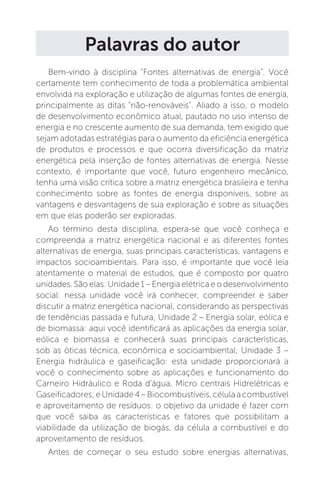 Palavras do autor
Bem-vindo à disciplina “Fontes alternativas de energia”. Você
certamente tem conhecimento de toda a problemática ambiental
envolvida na exploração e utilização de algumas fontes de energia,
principalmente as ditas “não-renováveis”. Aliado a isso, o modelo
de desenvolvimento econômico atual, pautado no uso intenso de
energia e no crescente aumento de sua demanda, tem exigido que
sejam adotadas estratégias para o aumento da eficiência energética
de produtos e processos e que ocorra diversificação da matriz
energética pela inserção de fontes alternativas de energia. Nesse
contexto, é importante que você, futuro engenheiro mecânico,
tenha uma visão crítica sobre a matriz energética brasileira e tenha
conhecimento sobre as fontes de energia disponíveis, sobre as
vantagens e desvantagens de sua exploração e sobre as situações
em que elas poderão ser exploradas.
Ao término desta disciplina, espera-se que você conheça e
compreenda a matriz energética nacional e as diferentes fontes
alternativas de energia, suas principais características, vantagens e
impactos socioambientais. Para isso, é importante que você leia
atentamente o material de estudos, que é composto por quatro
unidades. São elas: Unidade 1 – Energia elétrica e o desenvolvimento
social: nessa unidade você irá conhecer, compreender e saber
discutir a matriz energética nacional, considerando as perspectivas
de tendências passada e futura; Unidade 2 – Energia solar, eólica e
de biomassa: aqui você identificará as aplicações da energia solar,
eólica e biomassa e conhecerá suas principais características,
sob as óticas técnica, econômica e socioambiental; Unidade 3 –
Energia hidráulica e gaseificação: esta unidade proporcionará a
você o conhecimento sobre as aplicações e funcionamento do
Carneiro Hidráulico e Roda d'água, Micro centrais Hidrelétricas e
Gaseificadores;eUnidade4–Biocombustíveis,célulaacombustível
e aproveitamento de resíduos: o objetivo da unidade é fazer com
que você saiba as características e fatores que possibilitam a
viabilidade da utilização de biogás, da célula a combustível e do
aproveitamento de resíduos.
Antes de começar o seu estudo sobre energias alternativas,
 