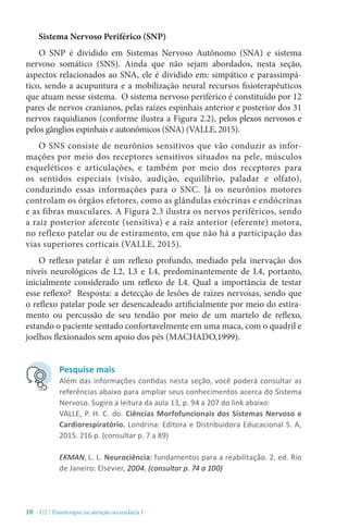 10 - U2 / Fisioterapia na atenção secundária I
Sistema Nervoso Periférico (SNP)
O SNP é dividido em Sistemas Nervoso Autônomo (SNA) e sistema
nervoso somático (SNS). Ainda que não sejam abordados, nesta seção,
aspectos relacionados ao SNA, ele é dividido em: simpático e parassimpá-
tico, sendo a acupuntura e a mobilização neural recursos fisioterapêuticos
que atuam nesse sistema. O sistema nervoso periférico é constituído por 12
pares de nervos cranianos, pelas raízes espinhais anterior e posterior dos 31
nervos raquidianos (conforme ilustra a Figura 2.2), pelos plexos nervosos e
pelos gânglios espinhais e autonômicos (SNA) (VALLE, 2015).
O SNS consiste de neurônios sensitivos que vão conduzir as infor-
mações por meio dos receptores sensitivos situados na pele, músculos
esqueléticos e articulações, e também por meio dos receptores para
os sentidos especiais (visão, audição, equilíbrio, paladar e olfato),
conduzindo essas informações para o SNC. Já os neurônios motores
controlam os órgãos efetores, como as glândulas exócrinas e endócrinas
e as fibras musculares. A Figura 2.3 ilustra os nervos periféricos, sendo
a raiz posterior aferente (sensitiva) e a raíz anterior (eferente) motora,
no reflexo patelar ou de estiramento, em que não há a participação das
vias superiores corticais (VALLE, 2015).
O reflexo patelar é um reflexo profundo, mediado pela inervação dos
níveis neurológicos de L2, L3 e L4, predominantemente de L4, portanto,
inicialmente considerado um reflexo de L4. Qual a importância de testar
esse reflexo? Resposta: a detecção de lesões de raízes nervosas, sendo que
o reflexo patelar pode ser desencadeado artificialmente por meio do estira-
mento ou percussão de seu tendão por meio de um martelo de reflexo,
estando o paciente sentado confortavelmente em uma maca, com o quadril e
joelhos flexionados sem apoio dos pés (MACHADO,1999).
Pesquise mais
Além das informações contidas nesta seção, você poderá consultar as
referências abaixo para ampliar seus conhecimentos acerca do Sistema
Nervoso. Sugiro a leitura da aula 13, p. 94 a 207 do link abaixo:
VALLE, P. H. C. do. Ciências Morfofuncionais dos Sistemas Nervoso e
Cardiorespiratório. Londrina: Editora e Distribuidora Educacional S. A,
2015. 216 p. (consultar p. 7 a 89)
EKMAN, L. L. Neurociência: fundamentos para a reabilitação. 2. ed. Rio
de Janeiro: Elsevier, 2004. (consultar p. 74 a 100)
 