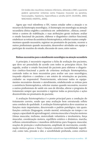 Seção 2.1 / Apresentação geral da fisioterapia em neurologia na atenção secundári - 13
Em lesões dos neurônios motores inferiores, afetando o SNP, o paciente
poderá apresentar sintomas como fraqueza muscular ou paralisia,
fasciculações, hipotonia, hiporreflexia e atrofia (LEVY; OLIVEIRA, 2003;
MACHADO; HAERTEL, 2006).
Agora que você relembrou o SN, vamos estudar sobre a atuação e os
recursos da fisioterapia neurológica. A fisioterapia em neurologia na atenção
secundária clínica engloba a assistência em ambulatórios , clínicas, consul-
tórios e centros de reabilitação, e suas atribuições gerais incluem: avaliar
o estado funcional do paciente, elaborar o diagnóstico cinético funcional,
estabelecer as rotinas da assistência fisioterapêutica, solicitar exames comple-
mentares quando necessário, registrar no prontuário do paciente, recorrer a
outros profissionais quando necessário, desenvolver atividades em equipe e
participar de reuniões de estudo, discussão de casos, entre outros.
Rotinasnecessáriasparaoatendimentoneurológiconaatençãosecundária
A princípio, é necessário organizar a ficha de avaliação dos pacientes,
que deve ser preenchida de acordo com todos os princípios éticos. Em
seguida, avaliar o estado funcional do paciente para elaborar o diagnós-
tico cinético-funcional a partir de criteriosa avaliação fisioterapêutica,
contendo todos os itens necessários para avaliar um caso neurológico,
traçando objetivos e condutas e um roteiro de orientações ao paciente,
cuidador ou responsável. Posteriormente, selecionar todos os equipa-
mentos necessários durante o atendimento, estabelecendo as rotinas para
a assistência fisioterapêutica, solicitar exames quando necessário, recorrer
a outros profissionais de saúde em caso de dúvidas, alterar o programa de
tratamento sempre que necessário e registrar todas as prescrições e ações
desenvolvidas no prontuário do paciente.
A avaliação fisioterapêutica é o ponto principal para a condução do
tratamento correto, sendo que uma avaliação bem estruturada reflete
uma conduta de qualidade. A avaliação fisioterapêutica deve examinar as
funções mais importantes, descrevendo o padrão patológico, tais quais:
funções corticais (linguagem, estado mental, orientação no tempo e no
espaço, capacidade de aprendizagem), sistema muscular e funções motoras
(tônus muscular, trofismo, motricidade voluntária e involuntária, força
muscular, coordenação motora, equilíbrio estático e dinâmico, marcha,
reflexos osteotendíneos e manobras deficitárias para fraqueza muscular,
reações de proteção e endireitamento, amplitude de movimento, coorde-
nação motora grossa e fina) e funções sensitivas (sensibilidade superfi-
cial, como tato, pressão e dor, e sensibilidade profunda, como cinético
 