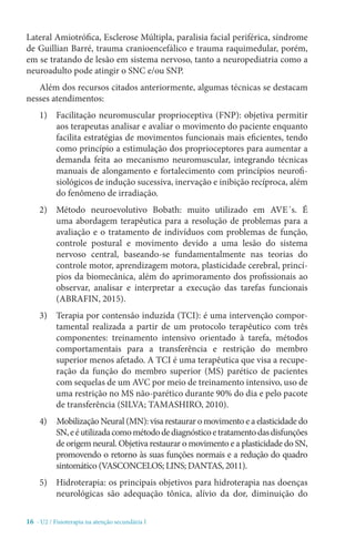 16 - U2 / Fisioterapia na atenção secundária I
Lateral Amiotrófica, Esclerose Múltipla, paralisia facial periférica, síndrome
de Guillian Barré, trauma cranioencefálico e trauma raquimedular, porém,
em se tratando de lesão em sistema nervoso, tanto a neuropediatria como a
neuroadulto pode atingir o SNC e/ou SNP.
Além dos recursos citados anteriormente, algumas técnicas se destacam
nesses atendimentos:
1)	 Facilitação neuromuscular proprioceptiva (FNP): objetiva permitir
aos terapeutas analisar e avaliar o movimento do paciente enquanto
facilita estratégias de movimentos funcionais mais eficientes, tendo
como princípio a estimulação dos proprioceptores para aumentar a
demanda feita ao mecanismo neuromuscular, integrando técnicas
manuais de alongamento e fortalecimento com princípios neurofi-
siológicos de indução sucessiva, inervação e inibição recíproca, além
do fenômeno de irradiação.
2)	 Método neuroevolutivo Bobath: muito utilizado em AVE´s. É
uma abordagem terapêutica para a resolução de problemas para a
avaliação e o tratamento de indivíduos com problemas de função,
controle postural e movimento devido a uma lesão do sistema
nervoso central, baseando-se fundamentalmente nas teorias do
controle motor, aprendizagem motora, plasticidade cerebral, princí-
pios da biomecânica, além do aprimoramento dos profissionais ao
observar, analisar e interpretar a execução das tarefas funcionais
(ABRAFIN, 2015).
3)	 Terapia por contensão induzida (TCI): é uma intervenção compor-
tamental realizada a partir de um protocolo terapêutico com três
componentes: treinamento intensivo orientado à tarefa, métodos
comportamentais para a transferência e restrição do membro
superior menos afetado. A TCI é uma terapêutica que visa a recupe-
ração da função do membro superior (MS) parético de pacientes
com sequelas de um AVC por meio de treinamento intensivo, uso de
uma restrição no MS não-parético durante 90% do dia e pelo pacote
de transferência (SILVA; TAMASHIRO, 2010).
4)	 Mobilização Neural (MN): visa restaurar o movimento e a elasticidade do
SN,eéutilizadacomométododediagnósticoetratamentodasdisfunções
de origem neural. Objetiva restaurar o movimento e a plasticidade do SN,
promovendo o retorno às suas funções normais e a redução do quadro
sintomático (VASCONCELOS; LINS; DANTAS, 2011).
5)	 Hidroterapia: os principais objetivos para hidroterapia nas doenças
neurológicas são adequação tônica, alívio da dor, diminuição do
 