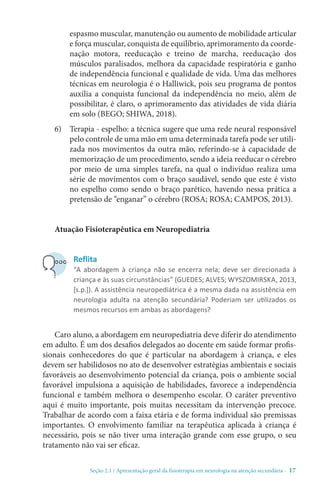 Seção 2.1 / Apresentação geral da fisioterapia em neurologia na atenção secundári - 17
espasmo muscular, manutenção ou aumento de mobilidade articular
e força muscular, conquista de equilíbrio, aprimoramento da coorde-
nação motora, reeducação e treino de marcha, reeducação dos
músculos paralisados, melhora da capacidade respiratória e ganho
de independência funcional e qualidade de vida. Uma das melhores
técnicas em neurologia é o Halliwick, pois seu programa de pontos
auxilia a conquista funcional da independência no meio, além de
possibilitar, é claro, o aprimoramento das atividades de vida diária
em solo (BEGO; SHIWA, 2018).
6)	 Terapia - espelho: a técnica sugere que uma rede neural responsável
pelo controle de uma mão em uma determinada tarefa pode ser utili-
zada nos movimentos da outra mão, referindo-se à capacidade de
memorização de um procedimento, sendo a ideia reeducar o cérebro
por meio de uma simples tarefa, na qual o indivíduo realiza uma
série de movimentos com o braço saudável, sendo que este é visto
no espelho como sendo o braço parético, havendo nessa prática a
pretensão de “enganar” o cérebro (ROSA; ROSA; CAMPOS, 2013).
Atuação Fisioterapêutica em Neuropediatria
Caro aluno, a abordagem em neuropediatria deve diferir do atendimento
em adulto. É um dos desafios delegados ao docente em saúde formar profis-
sionais conhecedores do que é particular na abordagem à criança, e eles
devem ser habilidosos no ato de desenvolver estratégias ambientais e sociais
favoráveis ao desenvolvimento potencial da criança, pois o ambiente social
favorável impulsiona a aquisição de habilidades, favorece a independência
funcional e também melhora o desempenho escolar. O caráter preventivo
aqui é muito importante, pois muitas necessitam da intervenção precoce.
Trabalhar de acordo com a faixa etária e de forma individual são premissas
importantes. O envolvimento familiar na terapêutica aplicada à criança é
necessário, pois se não tiver uma interação grande com esse grupo, o seu
tratamento não vai ser eficaz.
Reflita
“A abordagem à criança não se encerra nela; deve ser direcionada à
criança e às suas circunstâncias” (GUEDES; ALVES; WYSZOMIRSKA, 2013,
[s.p.]). A assistência neuropediátrica é a mesma dada na assistência em
neurologia adulta na atenção secundária? Poderiam ser utilizados os
mesmos recursos em ambas as abordagens?
 