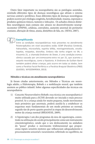 18 - U2 / Fisioterapia na atenção secundária I
Outro fator importante na neuropediatria são as patologias assistidas,
existindo diferentes tipos de doenças neurológicas que afetam o sistema
nervoso central e periférico. Esses diferentes tipos de doenças neurológicas
podem ocorrer por etiologia congênita, hereditariedade, trauma, exposição a
produtos químicos tóxicos, tumores e infecções.  Os achados clínicos distúr-
bios neurológicos mais comuns são: atrasos no desenvolvimento neurop-
sicomotor (DNPM), cefaleias, convulsões, aumento anormal do perímetro
craniano, alteração de tônus, ataxia, distúrbios de fala, etc. (SENA, 2007).
Métodos e técnicas em atendimento neuropediátrico
Já foram citadas anteriormente, em Métodos e Técnicas em neuro-
logia adulto, a Hidroterapia, Bobath e a mobilização neural, que também
assistem ao público infantil. Sobre algumas especificidades das técnicas em
neuropediatria:
1)	 Conceito Neuroevolutivo Bobath: essa técnica em neuropediatria é
muito utilizada para a ECNP, devendo ser iniciada o mais precoce
possível. Se a criança ainda for muito pequena, tendo movimentos
mais primários que anormais, poderá auxiliá-la a estabelecer os
esquemas mais fundamentais de um modo próximo ao normal,
seguido tão de perto quanto possível às etapas do desenvolvimento
motor da criança normal (BRIANESE, 2009).
2)	 A hipoterapia é um dos programas da área de equoterapia, consis-
tindo na utilização do cavalo principalmente como um instrumento
cinesioterapêutico, sendo que o seu deslocamento na andadura
do “passo” produz o movimento tridimensional que propor-
ciona inputs sensório-motores que influenciam adequadamente o
processamento sensorial e neuromotor, refletindo no equilíbrio, na
Exemplificando
Entre as condições neuropediátricas mais presentes no atendimento
fisioterapêutico em nível secundário estão: ECNP (Paralisia Cerebral),
hidrocefalia, microcefalia, espinha bífida, meningomielocele, encefa-
lopatias, miopatias, distrofias. Embora não tenha origem no SN, a
trissomia 21, a chamada Síndrome de Down, é uma condição cromos-
sômica causada por um cromossomo extra no par 21, que acarreta a
sequela neurológicas, como a hipotonia. A Síndrome de Guillain Barré
também poderá afetar crianças, pois ocorre em todas as idades, bem
como a Paralisia Facial Periférica e a Paralisia Braquial Obstétrica (PBO)
(GUEDES; WYSZOMIRSKA, 2013).
 