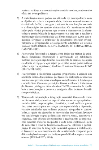 Seção 2.1 / Apresentação geral da fisioterapia em neurologia na atenção secundári - 19
postura, na força e na coordenação sensório-motora, sendo muito
eficaz em neuropediatria.
3)	 A mobilização neural poderá ser utilizada em neuropediatria com
o objetivo de reduzir a espasticidade, restaurar o movimento e a
elasticidade do SN, o que gera o retorno às suas funções normais
e a diminuição do quadro sintomático. Os movimentos reali-
zados pela técnica permitem que ocorra a manutenção da elasti-
cidade e extensibilidade do tecido nervoso, o que vem a auxiliar a
manutenção da extensibilidade das fibras musculares e, por conse-
quência, favorecer a amplitude de movimento articular, princi-
palmente as propriedades de alongamento adaptativo do sistema
nervoso (VASCONCELOS; LINS; DANTAS, 2011; ROSA; ROSA;
CAMPOS, 2013).
4)	 Fisioterapia funcional: é a terapia com ênfase na prática de ativi-
dades funcionais priorizando o aprendizado de habilidades
motoras que sejam significantes no ambiente da criança, nas quais
ela deseja se engajar e que sejam percebidas como problemáticas
pela criança e seus pais ou cuidadores. É muito utilizada em ECNP
(BRIONESI, 2009).
5)	 Hidroterapia: a fisioterapia aquática proporciona à criança um
ambiente lúdico, diferenciado, que favorece a realização de diversos
manuseios e permite uma abordagem complementar à fisioterapia
em solo. Suas técnicas e princípios físicos auxiliam o tratamento
de diversas patologias, estimulando o DNPM, as reações de equilí-
brio, a coordenação, a postura, a analgesia, além de trazer benefí-
cios psicológicos. 
6)	 Técnicas de estimulação e integração sensorial: técnicas de trata-
mento sensorial promovem experiências sensoriais apropriadas e
variadas (tátil, proprioceptiva, cinestésica, visual, auditiva, gusta-
tiva, entre outras) para as crianças com espasticidade e hipotonia,
visando atividades que utilizam posturas adequadas e contro-
ladas, as quais são ajustadas às necessidades individuais, levando
em consideração o grau de limitação motora, visual, perceptiva e
cognitiva, com objetivo de possibilitar o recebimento de informa-
ções sensório-motoras adequadas a cada nova exploração, além
de aumentar o nível de funcionalidade, alerta, interesse e partici-
pação. O objetivo da integração sensorial, quanto à reabilitação,
é favorecer o desenvolvimento da sensibilidade corporal para
diferenciação de suas partes, limites e possibilidades, regularizando
o tônus (FERRARETO, 1998).
 
